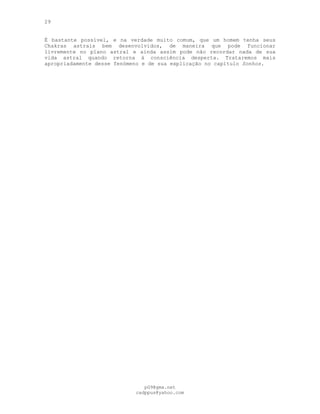 29
Ë bastante possível, e na verdade muito comum, que um homem tenha seus
Chakras astrais bem desenvolvidos, de maneira que pode funcionar
livremente no plano astral e ainda assim pode não recordar nada de sua
vida astral quando retorna à consciência desperta. Trataremos mais
apropriadamente desse fenómeno e de sua explicação no capítulo Sonhos.
pG9@gmx.net
cadppus@yahoo.com
 