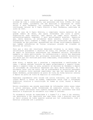 3
INTRODUÇÃO
---
O objetivo deste livro é apresentar aos estudantes de Teosofia uma
síntese de todo o conhecimento, que possuímos até hoje (1926), do Corpo
Astral do homem, juntamente com uma descrição e explanação do mundo
astral e seus fenômenos. Por conseguinte, esta obra vem a ser uma
continuação natural de O Duplo Etérico e Seus Fenômenos, publicada em
julho de 1925.
Como no caso de O Duplo Etérico, o compilador reuniu material de um
grande número de obras, das quais fornecemos uma lista à parte.
Organizou-se esse material (que abarca um campo muito extenso e
extraordinariamente complexo) o mais metodicamente possível. Espera-se
que, desta maneira, os estudantes desse assunto, atuais e futuros,
economizarão muito trabalho e tempo, posto que encontrarão não apenas a
informação de que precisam, apresentada num volume relativamente pequeno,
mas também referências às fontes originais através de citações no
decorrer da leitura.
Para que a obra não resultasse demasiado volumosa e, ao mesmo tempo,
satisfizesse plenamente o objetivo em vista, foi adotado um plano geral
de expor os princípios subjacentes aos fenômenos astrais, omitindo-se
exemplos ou casos particulares. Os conferencistas e outros que desejarem
ilustrações específicas dos princípios enunciados poderão encontrá-las
nas obras que nos serviram para esta compilação, relacionadas no final do
presente livro.
Além disso, à medida que o permitem a complexidade e ramificações do
tema, o método adotado consiste em expor primeiramente o aspecto forma,
depois o aspecto vida; ou seja, primeiro se descreve do fenómeno e depois
as atividades de consciência expressas por meio desse mecanismo. Se o
estudante levar isto em conta, não se surpreenderá ao encontrar passagens
que à primeira vista parecem repetições, mas que são descrições de um
mesmo fenômeno, primeiramente do ponto de vista da forma material externa
e depois do ponto de vista do Espírito ou consciência.
Esperamos suplementar este volume com outros similares, que tratem dos
corpos Mental e Causal do homem, completando assim toda a informação
disponível relativa à constituição do homem ao nível Causal e Mental
Superior.
Existe atualmente uma grande quantidade de informações sobre esses temas
e outros análogos, porém disseminada em numerosos livros. Por isso,
então, cremos satisfazer essa urgente necessidade ao colocarmos todo esse
material à disposição do estudante cujo tempo é limitado.
"O verdadeiro estudo da humanidade é o homem." E o tema é tão extenso,
tão absorvente e tão importante que cabe fazer todo o possível para pôr
ao fácil alcance de todos quantos anseiam por tal conhecimento, todo o
material acumulado até o presente.
pG9@gmx.net
cadppus@yahoo.com
 