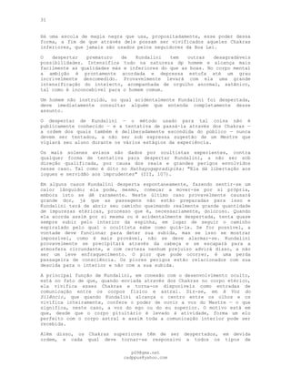 31
Há uma escola de magia negra que usa, propositadamente, esse poder dessa
forma, a fim de que através dele possam ser vivificados aqueles Chakras
inferiores, que jamais são usados pelos seguidores da Boa Lei.
O despertar prematuro de Kundalini tem outras desagradáveis
possibilidades. Intensifica tudo na natureza dp homem e alcança mais
facilmente as qualidades más e inferiores do que as boas. No corpo mental
a ambição é prontamente acordada e depressa estufa até um grau
incrivelmente descomedido. Provavelmente levará com ela uma grande
intensificação do intelecto, acompanhada de orgulho anormal, satânico,
tal como é inconcebível para o homem comum.
Um homem não instruído, no qual acidentalmente Kundalini foi despertada,
deve imediatamente consultar alguém que entenda completamente desse
assunto.
O despertar de Kundalini — o método usado para tal coisa não é
publicamente conhecido — e a tentativa de passá-la através dos Chakras —
a ordem dos quais também é deliberadamente escondida do público — nunca
devem ser tentados, a não ser sob expressa sugestão de um Mestre que
vigiará seu aluno durante os vários estágios da experiência.
Os mais solenes avisos são dados por ocultistas experientes, contra
qualquer forma de tentativa para despertar Kundalini, a não ser sob
direção qualificada, por causa dos reais e grandes perigos envolvidos
nesse caso. Tal como é dito no Hathayogapradipika: "Ela dá libertação aos
iogues e servidão aos imprudentes" (III, 107).
Em alguns casos Kundalini desperta espontaneamente, fazendo sentir-se um
calor lânguido; ela pode, mesmo, começar a mover-se por si própria,
embora isto se dê raramente. Neste último caso provavelmente causará
grande dor, já que as passagens não estão preparadas para isso e
Kundalini terá de abrir seu caminho queimando realmente grande quantidade
de impurezas etéricas, processo que é, necessariamente, doloroso. Quando
ela acorda assim por si mesma ou é acidentalmente despertada, tenta quase
sempre subir pelo interior da espinha, em lugar de seguir o caminho
espiralado pelo qual o ocultista sabe como guiá-la. Se for possível, a
vontade deve funcionar para deter sua subida, mas se isso se mostrar
impossível, como é mais provável, não se deve alarmar-se. Kundalini
provavelmente se precipitará através da cabeça e se escapará para a
atmosfera circundante, e com certeza nenhum prejuízo advirá disso, a não
ser um leve enfraquecimento. O pior que pode ocorrer, é uma perda
passageira de consciência. Os piores perigos estão relacionados com sua
descida para o interior e não com a sua subida.
A principal função de Kundalini, em conexão com o desenvolvimento oculto,
está no fato de que, quando enviada através dos Chakras no corpo etérico,
ela vivifica esses Chakras e torna-os disponíveis como entradas de
comunicação entre os corpos físico e astral. Diz-se, em A Voz do
Silêncio, que quando Kundalini alcança o centro entre os olhos e os
vivifica inteiramente, confere o poder de ouvir a voz do Mestre — o que
significa, neste caso, a voz do ego ou do eu superior. O motivo está em
que, desde que o corpo pituitário é levado à atividade, forma um elo
perfeito com o corpo astral e assim toda a comunicação interior pode ser
recebida.
Além disso, os Chakras superiores têm de ser despertados, em devida
ordem, e cada qual deve tornar-se responsivo a todos os tipos de
pG9@gmx.net
cadppus@yahoo.com
 