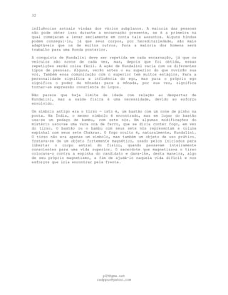 32
influências astrais vindas dos vários subplanos. A maioria das pessoas
não pode obter isso durante a encarnação presente, se é a primeira na
qual começaram a levar seriamente em conta tais assuntos. Alguns hindus
podem consegui-lo, já que seus corpos, por hereditariedade, são mais
adaptáveis que os de muitos outros. Para a maioria dos homens será
trabalho para uma Ronda posterior.
A conquista de Kundalini deve ser repetida em cada encarnação, já que os
veículos são novos de cada vez, mas, depois que foi obtida, essas
repetições serão coisa fácil. A ação de Kundalini varia com os diferentes
tipos de pessoas. Alguns, verão antes o eu superior do que ouvirão sua
voz. Também essa comunicação com o superior tem muitos estágios. Para a
personalidade significa a influência do ego, mas para o próprio ego
significa o poder da mônada: para a mônada, por sua vez, significa
tornar-se expressão consciente do Logos.
Não parece que haja limite de idade com relação ao despertar de
Kundalini, mas a saúde física é uma necessidade, devido ao esforço
envolvido.
Um símbolo antigo era o tírso — isto é, um bastão com um cone de pinho na
ponta. Na Índia, o mesmo símbolo é encontrado, mas em lugar do bastão
usa-se um pedaço de bambu, com sete nós. Em algumas modificações do
mistério usou-se uma vara oca de ferro, que se dizia conter fogo, em vez
do tirso. O bastão ou o bambu com seus sete nós representam a coluna
espinhal com seus sete Chakras. O fogo oculto é, naturalmente, Kundalini.
O tirso não era apenas um símbolo, mas também um objeto de uso prático.
Tratava-se de um objeto fortemente magnético, usado pelos iniciados para
libertar o corpo astral do físico, quando passavam inteiramente
conscientes para uma vida superior. O sacerdote que magnetizava o tirso
colocava-o contra a espinha do candidato e dava-lhe, desta maneira, algo
de seu próprio magnetismo, a fim de ajudá-lo naquela vida difícil e nos
esforços que iria encontrar pela frente.
pG9@gmx.net
cadppus@yahoo.com
 