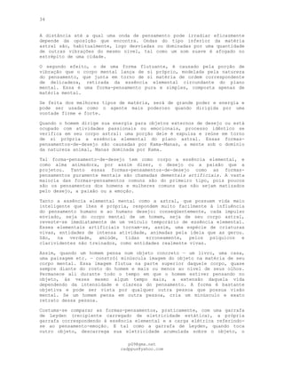 34
A distância até a qual uma onda de pensamento pode irradiar eficazmente
depende da oposição que encontra. Ondas do tipo inferior da matéria
astral são, habitualmente, logo desviadas ou dominadas por uma quantidade
de outras vibrações do mesmo nível, tal como um som suave é afogado no
estrépito de uma cidade.
O segundo efeito, o de uma forma flutuante, é causado pela porção de
vibração que o corpo mental lança de si próprio, modelada pela natureza
do pensamento, que junta em torno de si matéria de ordem correspondente
de delicadeza, retirada da essência elemental circundante do plano
mental. Essa é uma forma-pensamento pura e simples, composta apenas de
matéria mental.
Se feita dos melhores tipos de matéria, será de grande poder e energia e
pode ser usada como o agente mais poderoso quando dirigida por uma
vontade firme e forte.
Quando o homem dirige sua energia para objetos externos de desejo ou está
ocupado com atividades passionais ou emocionais, processo idêntico se
verifica em seu corpo astral: uma porção dele é expulsa e reúne em torno
de si própria a essência elemental do plano astral. Essas formas-
pensamentos-de-desejo são causadas por Kama-Manas, a mente sob o domínio
da natureza animal, Manas dominada por Kama.
Tal forma-pensamento-de-desejo tem como corpo a essência elemental, e
como alma animadora, por assim dizer, o desejo ou a paixão que a
projetou. Tanto essas formas-pensamentos-de-desejo como as formas-
pensamentos puramente mentais são chamadas dementais artificiais. A vasta
maioria das formas-pensamentos comuns são do primeiro tipo, pois poucos
são os pensamentos dos homens e mulheres comuns que não sejam matizados
pelo desejo, a paixão ou a emoção.
Tanto a essência elemental mental como a astral, que possuem vida meio
inteligente que lhes é própria, respondem muito facilmente à influência
do pensamento humano e ao humano desejo: conseqüentemente, cada impulso
enviado, seja do corpo mental de um homem, seja de seu corpo astral,
reveste-se imediatamente de um veículo temporário de essência elemental.
Esses elementais artificiais tornam-se, assim, uma espécie de criaturas
vivas, entidades de intensa atividade, animadas pela ideia que as gerou.
São, na verdade, amiúde, tidas erroneamente, pelos psíquicos e
clarividentes não treinados, como entidades realmente vivas.
Assim, quando um homem pensa num objeto concreto — um livro, uma casa,
uma paisagem etc. — constrói minúscula imagem do objeto na matéria de seu
corpo mental. Essa imagem flutua na parte superior daquele corpo, quase
sempre diante do rosto do homem e mais ou menos ao nível de seus olhos.
Permanece ali durante todo o tempo em que o homem estiver pensando no
objeto, às vezes mesmo algum tempo mais, a extensão daquela vida
dependendo da intensidade e clareza do pensamento. A forma é bastante
objetiva e pode ser vista por qualquer outra pessoa que possua visão
mental. Se um homem pensa em outra pessoa, cria um minúsculo e exato
retrato dessa pessoa.
Costuma-se comparar as formas-pensamentos, praticamente, com uma garrafa
de Leyden (recipiente carregado de eletricidade estática), a própria
garrafa correspondendo à essência elemental e a carga elétrica referindo-
se ao pensamento-emoção. E tal como a garrafa de Leyden, quando toca
outro objeto, descarrega sua eletricidade acumulada sobre o objeto, o
pG9@gmx.net
cadppus@yahoo.com
 