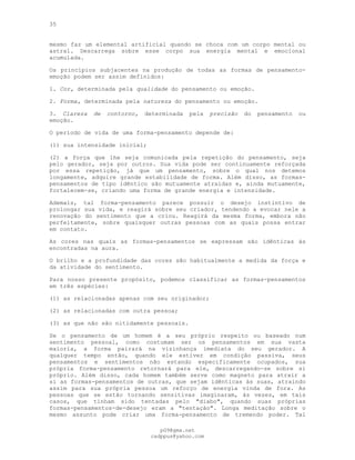 35
mesmo faz um elemental artificial quando se choca com um corpo mental ou
astral. Descarrega sobre esse corpo sua energia mental e emocional
acumulada.
Os princípios subjacentes na produção de todas as formas de pensamento-
emoção podem ser assim definidos:
1. Cor, determinada pela qualidade do pensamento ou emoção.
2. Forma, determinada pela natureza do pensamento ou emoção.
3. Clareza de contorno, determinada pela precisão do pensamento ou
emoção.
O período de vida de uma forma-pensamento depende de:
(l) sua intensidade inicial;
(2) a força que lhe seja comunicada pela repetição do pensamento, seja
pelo gerador, seja por outros. Sua vida pode ser continuamente reforçada
por essa repetição, já que um pensamento, sobre o qual nos detemos
longamente, adquire grande estabilidade de forma. Além disso, as formas-
pensamentos de tipo idêntico são mutuamente atraídas e, ainda mutuamente,
fortalecem-se, criando uma forma de grande energia e intensidade.
Ademais, tal forma-pensamento parece possuir o desejo instintivo de
prolongar sua vida, e reagirá sobre seu criador, tendendo a evocar nele a
renovação do sentimento que a criou. Reagirá da mesma forma, embora não
perfeitamente, sobre quaisquer outras pessoas com as quais possa entrar
em contato.
As cores nas quais as formas-pensamentos se expressam são idênticas às
encontradas na aura.
O brilho e a profundidade das cores são habitualmente a medida da força e
da atividade do sentimento.
Para nosso presente propósito, podemos classificar as formas-pensamentos
em três espécies:
(1) as relacionadas apenas com seu originador;
(2) as relacionadas com outra pessoa;
(3) as que não são nitidamente pessoais.
Se o pensamento de um homem é a seu próprio respeito ou baseado num
sentimento pessoal, como costumam ser os pensamentos em sua vasta
maioria, a forma pairará na vizinhança imediata do seu gerador. A
qualquer tempo então, quando ele estiver em condição passiva, seus
pensamentos e sentimentos não estando especificamente ocupados, sua
própria forma-pensamento retornará para ele, descarregando-se sobre si
próprio. Além disso, cada homem também serve como magneto para atrair a
si as formas-pensamentos de outras, que sejam idênticas às suas, atraindo
assim para sua própria pessoa um reforço de energia vinda de fora. As
pessoas que se estão tornando sensitivas imaginaram, às vezes, em tais
casos, que tinham sido tentadas pelo "diabo", quando suas próprias
formas-pensamentos-de-desejo eram a "tentação". Longa meditação sobre o
mesmo assunto pode criar uma forma-pensamento de tremendo poder. Tal
pG9@gmx.net
cadppus@yahoo.com
 