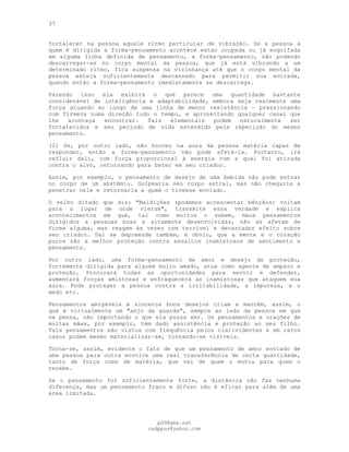 37
fortalecer na pessoa aquele ritmo particular de vibração. Se a pessoa a
quem é dirigida a forma-pensamento acontece estar ocupada ou já engolfada
em alguma linha definida de pensamento, a forma-pensamento, não podendo
descarregar-se no corpo mental da pessoa, que já está vibrando a um
determinado ritmo, fica suspensa na vizinhança até que o corpo mental da
pessoa esteja suficientemente descansado para permitir sua entrada,
quando então a forma-pensamento imediatamente se descarrega.
Fazendo isso ela exibirá o que parece uma quantidade bastante
considerável de inteligência e adaptabilidade, embora seja realmente uma
força atuando ao longo de uma linha de menor resistência — pressionando
com firmeza numa direção todo o tempo, e aproveitando qualquer canal que
lhe aconteça encontrar. Tais elementais podem naturalmente ser
fortalecidos e seu período de vida estendido pela repetição do mesmo
pensamento.
(2) Se, por outro lado, não houver na aura da pessoa matéria capaz de
responder, então a forma-pensamento não pode afetá-la. Portanto, irá
refluir dali, com força proporcional à energia com a qual foi atirada
contra o alvo, retornando para bater em seu criador.
Assim, por exemplo, o pensamento de desejo de uma bebida não pode entrar
no corpo de um abstêmio. Golpearia seu corpo astral, mas não chegaria a
penetrar nele e retornaria a quem o tivesse enviado.
O velho ditado que diz: "Maldições (podemos acrescentar bênçãos) voltam
para o lugar de onde vieram", transmite essa verdade e explica
acontecimentos em que, tal como muitos o sabem, maus pensamentos
dirigidos a pessoas boas e altamente desenvolvidas, não as afetam de
forma alguma, mas reagem às vezes com terrível e devastador efeito sobre
seu criador. Daí se depreende também, é óbvio, que a mente e o coração
puros são a melhor proteção contra assaltos inamistosos de sentimento e
pensamento.
Por outro lado, uma forma-pensamento de amor e desejo de proteção,
fortemente dirigida para alguém muito amado, atua como agente de amparo e
proteção. Procurará todas as oportunidades para servir e defender,
aumentará forças amistosas e enfraquecerá as inamistosas que ataquem sua
aura. Pode proteger a pessoa contra a irritabilidade, a impureza, e o
medo etc.
Pensamentos amigáveis e sinceros bons desejos criam e mantêm, assim, o
que é virtualmente um "anjo da guarda", sempre ao lado da pessoa em que
se pensa, não importando o que ela possa ser. Os pensamentos e orações de
muitas mães, por exemplo, têm dado assistência e proteção ao seu filho.
Tais pensamentos são vistos com frequência pelos clarividentes e em raros
casos podem mesmo materializar-se, tornando-se visíveis.
Torna-se, assim, evidente o fato de que um pensamento de amor enviado de
uma pessoa para outra envolve uma real transferência de certa quantidade,
tanto de força como de matéria, que vai de quem o envia para quem o
recebe.
Se o pensamento for suficientemente forte, a distância não faz nenhuma
diferença, mas um pensamento fraco e difuso não é eficaz para além de uma
área limitada.
pG9@gmx.net
cadppus@yahoo.com
 