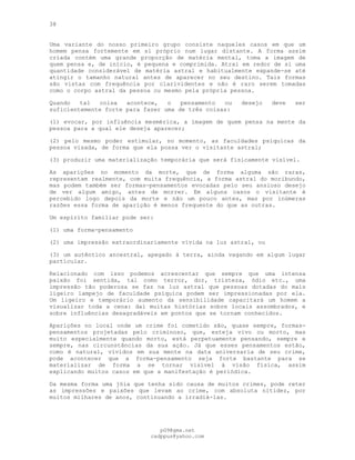 38
Uma variante do nosso primeiro grupo consiste naqueles casos em que um
homem pensa fortemente em si próprio num lugar distante. A forma assim
criada contém uma grande proporção de matéria mental, toma a imagem de
quem pensa e, de início, é pequena e comprimida. Atrai em redor de si uma
quantidade considerável de matéria astral e habitualmente expande-se até
atingir o tamanho natural antes de aparecer no seu destino. Tais formas
são vistas com frequência por clarividentes e não é raro serem tomadas
como o corpo astral da pessoa ou mesmo pela própria pessoa.
Quando tal coisa acontece, o pensamento ou desejo deve ser
suficientemente forte para fazer uma de três coisas:
(l) evocar, por influência mesmérica, a imagem de quem pensa na mente da
pessoa para a qual ele deseja aparecer;
(2) pelo mesmo poder estimular, no momento, as faculdades psíquicas da
pessoa visada, de forma que ela possa ver o visitante astral;
(3) produzir uma materialização temporária que será fisicamente visível.
As aparições no momento da morte, que de forma alguma são raras,
representam realmente, com muita frequência, a forma astral do moribundo,
mas podem também ser formas-pensamentos evocadas pelo seu ansioso desejo
de ver algum amigo, antes de morrer. Em alguns casos o visitante é
percebido logo depois da morte e não um pouco antes, mas por inúmeras
razões essa forma de aparição é menos frequente do que as outras.
Um espírito familiar pode ser:
(1) uma forma-pensamento
(2) uma impressão extraordinariamente vívida na luz astral, ou
(3) um autêntico ancestral, apegado à terra, ainda vagando em algum lugar
particular.
Relacionado com isso podemos acrescentar que sempre que uma intensa
paixão foi sentida, tal como terror, dor, tristeza, ódio etc., uma
impressão tão poderosa se faz na luz astral que pessoas dotadas do mais
ligeiro lampejo de faculdade psíquica podem ser impressionadas por ela.
Um ligeiro e temporário aumento da sensibilidade capacitará um homem a
visualizar toda a cena: daí muitas histórias sobre locais assombrados, e
sobre influências desagradáveis em pontos que se tornam conhecidos.
Aparições no local onde um crime foi cometido são, quase sempre, formas-
pensamentos projetadas pelo criminoso, que, esteja vivo ou morto, mas
muito especialmente quando morto, está perpetuamente pensando, sempre e
sempre, nas circunstâncias da sua ação. Já que esses pensamentos estão,
como é natural, vívidos em sua mente na data aniversaria de seu crime,
pode acontecer que a forma-pensamento seja forte bastante para se
materializar de forma a se tornar visível à visão física, assim
explicando muitos casos em que a manifestação é periódica.
Da mesma forma uma jóia que tenha sido causa de muitos crimes, pode reter
as impressões e paixões que levam ao crime, com absoluta nitidez, por
muitos milhares de anos, continuando a irradiá-las.
pG9@gmx.net
cadppus@yahoo.com
 