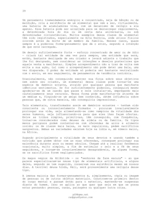 39
Um pensamento tremendamente enérgico e concentrado, seja de bênção ou de
maldição, cria a existência de um elemental que vem a ser, virtualmente,
uma bateria de acumuladores viva, com um mecanismo de relógio a ela
apenso. Essa bateria pode ser arranjada para se descarregar regularmente,
a determinada hora do dia ou em certa data aniversaria, ou sob
determinadas circunstâncias. Muitos exemplos dessa classe de elemental
têm sido registrados, especialmente na Alta Escócia, onde avisos físicos
ocorrem antes da morte de um membro da família. Nesses casos, quase
sempre é a poderosa forma-pensamento que dá o aviso, segundo a intenção
de que está carregada.
Um desejo suficientemente forte — esforço concentrado de amor ou de ódio
— criará tal entidade de uma vez para sempre, uma entidade que será,
então, bastante desligada de seu criador e levará adiante o trabalho que
lhe foi designado, sem considerar as intenções e desejos posteriores que
aquele venha a manifestar. Simples arrependimento não a traz de volta nem
evita a sua ação, tal como o arrependimento não pode deter uma bala, uma
vez disparada. O poder da entidade só poderia ser bastante neutralizado
com o envio, em seu seguimento, de pensamentos de tendência contrária.
Ocasionalmente, não conseguindo exercer sua força sobre seus objetivos
nem sobre seu criador, um elemental dessa classe pode tornar-se uma
espécie de demónio errante, atraído por qualquer pessoa que manifeste
idênticos sentimentos. Se for suficientemente poderoso, conseguirá mesmo
apoderar-se de um cascão que passe e nele instalar-se, empregando mais
cautelosamente seus recursos. Nessa forma pode manifestar-se através de
um médium e, fingindo-se um amigo bem conhecido, obtém influência sobre
pessoas que, de outra maneira, não conseguiria impressionar.
Tais elementais, transformados assim em demónios errantes — tenham sido
consciente ou inconscientemente formados — procuram invariavelmente
prolongar sua vida, seja alimentando-se como vampiros da vitalidade dos
seres humanos, seja influenciando-os para que eles lhes façam ofertas.
Entre as tribos simples, primitivas, têm conseguido, com frequência,
tornar-se considerados como deuses da aldeia ou da família. Os tipos
menos perigosos podem contentar-se com oferendas de arroz e alimento
cozido; os de classe mais baixa, os mais repulsivos, pedem sacrifícios
sangrentos. Ambas as variedades existem hoje na índia e, em número maior,
na África.
Sugando principalmente a vitalidade de seus devotos e usando também a
nutrição que podem obter com as suas oferendas, conseguem prolongar sua
existência durante anos ou mesmo séculos. Chegam até a realizar fenômenos
ocasionais, muito simples, a fim de estimular o zelo e a fé de seus
seguidores, e tornam-se invariavelmente desagradáveis, de alguma forma,
se os sacrifícios forem negligenciados.
Os magos negros da Atlântida — os "senhores da face escura" — ao que
parece especializaram-se nesse tipo de elementais artificiais, e alguns
deles, segundo se tem sugerido, conservam sua existência mesmo em nossos
dias. A terrível deusa hindu, Káli, será provavelmente uma relíquia desse
tipo.
A imensa maioria das formas-pensamentos é, simplesmente, cópia ou imagem
de pessoas ou de outros objetos materiais. Constroem-se primeiro dentro
do corpo mental e passam então para o exterior, mantendo-se suspensas
diante do homem. Isso se aplica ao que quer que seja em que se possa
estar pensando: pessoas, casas, paisagens ou qualquer outra coisa.
pG9@gmx.net
cadppus@yahoo.com
 