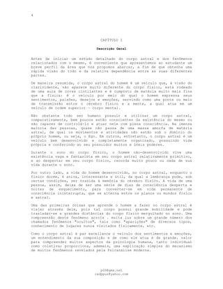 4
CAPÍTULO I
Descrição Geral
---
Antes de iniciar um estudo detalhado do corpo astral e dos fenômenos
relacionados com o mesmo, é conveniente que apresentemos ao estudante um
breve perfil da área que nos propomos abarcar, a fim de que obtenha uma
rápida visão do todo e da relativa dependência entre as suas diferentes
partes.
De maneira resumida, o corpo astral do homem é um veículo que, à visão do
clarividente, não aparece muito diferente do corpo físico, está rodeado
de uma aura de cores cintilantes e é composto de matéria muito mais fina
que a física: é o veículo por meio do qual o homem expressa seus
sentimentos, paixões, desejos e emoções, servindo como uma ponte ou meio
de transmissão entre o cérebro físico e a mente, a qual atua em um
veículo de ordem superior — corpo mental.
Não obstante todo ser humano possuir e utilizar um corpo astral,
comparativamente, bem poucos estão conscientes da existência do mesmo ou
são capazes de controlá-lo e atuar nele com plena consciência. Na imensa
maioria das pessoas, quase não passa de uma massa amorfa de matéria
astral, da qual os movimentos e atividades não estão sob o domínio do
próprio homem, ou seja, o Ego. Em outros, entretanto, o corpo astral é um
veículo bem desenvolvido e completamente organizado, possuindo vida
própria e conferindo ao seu possuidor muitos e úteis poderes.
Durante o sono do corpo físico, o homem não-desenvolvido vive uma
existência vaga e fantasista em seu corpo astral relativamente primitivo,
e ao despertar em seu corpo físico, recorda muito pouco ou nada de sua
vida durante o sono.
Por outro lado, a vida do homem desenvolvido, no corpo astral, enquanto o
físico dorme, é ativa, interessante e útil, da qual a lembrança pode, sob
certas condições, ser trazida à memória do cérebro físico. A vida de uma
pessoa, assim, deixa de ser uma série de dias de consciência desperta e
noites de esquecimento, para converter-se em vida permanente de
consciência ininterrupta, que se alterna entre os planos ou mundos físico
e astral.
Uma das primeiras coisas que aprende o homem a fazer no corpo astral é
viajar através dele, pois tal corpo possui grande mobilidade e pode
trasladar-se a grandes distâncias do corpo físico mergulhado no sono. Uma
compreensão deste fenómeno arroja . muita luz sobre um grande número dos
chamados fenômenos "ocultos", tais como "aparições" de diversos tipos,
conhecimento de lugares nunca visitados fisicamente, etc.
Como o corpo astral é par excellence o veículo dos sentimentos e emoções,
um entendimento da sua composição e de como ele atua é de grande. valor
para compreender muitos aspectos da psicologia humana, tanto individual
como coletiva; proporciona, ademais, uma explicação simples do mecanismo
de muitos fenômenos revelados pela Psicanálise moderna.
pG9@gmx.net
cadppus@yahoo.com
 