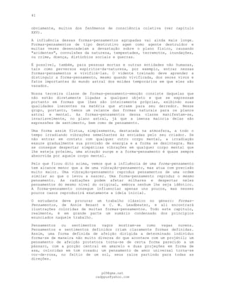 41
obviamente, muitos dos fenômenos de consciência coletiva (ver capítulo
XXV).
A influência dessas formas-pensamentos agrupadas vai ainda mais longe.
Formas-pensamentos de tipo destrutivo agem como agente destruidor e
muitas vezes desencadeiam a devastação sobre o plano físico, causando
"acidentes", convulsões da natureza, tempestades, terremotos, inundações,
ou crime, doença, distúrbios sociais e guerras.
É possível, também, para pessoas mortas e outras entidades não humanas,
tais como perversos espíritos-da-natureza, por exemplo, entrar nessas
formas-pensamentos e vivificá-las. O vidente treinado deve aprender a
distinguir a forma-pensamento, mesmo quando vivificada, dos seres vivos e
fatos importantes do mundo astral dos moldes temporários em que eles são
vazados.
Nossa terceira classe de formas-pensamento-emoção consiste daquelas que
não estão diretamente ligadas a qualquer objeto e que se expressam
portanto em formas que lhes são inteiramente próprias, exibindo suas
qualidades inerentes na matéria que atraem para seu derredor. Nesse
grupo, portanto, temos um relance das formas naturais para os planos
astral e mental. As formas-pensamentos dessa classe manifestam-se,
invariavelmente, no plano astral, já que a imensa maioria delas são
expressões de sentimento, bem como de pensamento.
Uma forma assim flutua, simplesmente, destacada na atmosfera, a todo o
tempo irradiando vibrações semelhantes às enviadas pelo seu criador. Se
não entrar em contato com qualquer outro corpo mental, a irradiação
exaure gradualmente sua provisão de energia e a forma se desintegra. Mas
se consegue despertar simpáticas vibrações em qualquer corpo mental que
lhe esteja próximo, uma atração surge e a forma-pensamento é quase sempre
absorvida por aquele corpo mental.
Pelo que ficou dito acima, vemos que a influência de uma forma-pensamento
tem alcance menor que a de uma vibração-pensamento, mas atua com precisão
muito maior. Uma vibração-pensamento reproduz pensamentos de uma ordem
similar ao que o levou a nascer. Uma forma-pensamento reproduz o mesmo
pensamento. As radiações podem afetar milhares e despertar neles
pensamentos do mesmo nível do original, embora nenhum lhe seja idêntico.
A forma-pensamento consegue influenciar apenas uns poucos, mas nesses
poucos casos reproduzirá exatamente a ideia inicial.
O estudante deve procurar um trabalho clássico no género: Formas-
Pensamentos, de Annie Besant e C. W. Leadbeater, e ali encontrará
ilustrações coloridas de muitas formas-pensamentos. Todo este capítulo,
realmente, é em grande parte um sumário condensado dos princípios
enunciados naquele trabalho.
Pensamentos ou sentimentos vagos mostram-se como vagas nuvens.
Pensamentos e sentimentos definidos criam claramente formas definidas.
Assim, uma forma definida de afeição dirigida a determinado indivíduo
forma-se de maneira não muito diversa do que acontece com um projétil; um
pensamento de afeição protetora torna-se de certa forma parecido a um
pássaro, com a porção central em amarelo e duas projeções em forma de
asa, coloridas em tom rosado; um pensamento de amor universal torna-se
cor-de-rosa, no feitio de um sol, seus raios partindo para todas as
direções.
pG9@gmx.net
cadppus@yahoo.com
 
