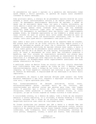42
Os pensamentos nos quais o egoísmo ou a ganância são destacados tomam
quase sempre o feitio ganchoso, os ganchos em alguns casos realmente
cravados no objeto desejado.
Como princípio geral, a energia de um pensamento egoísta move-se em curva
fechada e assim inevitavelmente retorna e se exaure sobre seu próprio
nível. Um pensamento absolutamente destituído de egoísmo, o mesmo se
dando com um sentimento desse tipo, vai para a frente, entretanto, em
curva aberta e assim não retorna, no sentido comum, mas atravessa o plano
acima, porque apenas nessa condição mais alta, com sua dimensão
adicional, pode encontrar lugar para se expandir. Mas, atravessando
assim, tal pensamento ou sentimento abre uma porta, como simbolicamente
podemos dizer, de dimensão equivalente ao seu diâmetro e obtém assim um
canal através do qual os planos mais altos podem derramar-se para os
inferiores — muitas vezes com maravilhosos resultados, como no caso da
oração, tanto para quem emitiu o pensamento como para outros.
Aqui temos a mais alta e melhor parte da fé na resposta dada às orações.
Nos planos mais altos há um fluxo infinito de força sempre pronto e à
espera de derramar-se quando um canal lhe é oferecido. Um pensamento de
devoção inteiramente destituída de egoísmo oferece esse canal, a maior e
a mais nobre parte de um pensamento assim subindo até o próprio Logos. A
resposta que Ele dá é um descer da vida divina, fortalecendo e elevando o
autor do canal e derramando em torno dele uma influência poderosa e
benéfica, que flui através do reservatório existente nos planos mais
altos para auxiliar a humanidade. Esse acréscimo ao reservatório de força
espiritual é a verdade que está implícita na ideia católica das obras de
super-rogação. Os Nirmâna-kâyas estão especialmente associados com esse
grande reservatório de força.
A meditação sobre um Mestre forma um vínculo com Ele, vínculo observado
pelo clarividente como uma espécie de linha de luz. O Mestre, sempre
subconscientemente, sente o choque de tal linha e envia ao longo dela, em
resposta, um fluxo magnético constante que continua a agir muito depois
do término da meditação. A regularidade em tal meditação é um fator muito
importante.
Um pensamento de segura e bem mantida devoção pode assumir uma forma
bastante semelhante a uma flor, enquanto a aspiração religiosa criará um
cone azul, o ápice apontando para cima.
Tais formas-pensamentos de devoção mostram-se, muitas vezes,
extraordinariamente belas, variando muito em seu contorno, mas
caracterizadas por pétalas curvas que apontam para cima, como chamas
azuis. É possível que o feitio de flor, característico das formas
religiosas, tenha produzido o costume de oferecer flores, no culto
religioso, já que as flores sugerem as formas visíveis à visão astral.
A curiosidade intensa, ou o desejo de saber, toma a forma de uma serpente
amarela; a cólera explosiva, ou a irritação, é mancha vermelha e laranja;
a cólera refreada tem a forma de um estilete agudo, vermelho; o ciúme
despeitado mostra-se como cobra de tonalidade marrom.
As formas produzidas por pessoas que têm a mente e a emoção bem sob
controle e são bastante treinadas em meditação mostram-se claras, objetos
simétricos de grande beleza, muitas vezes tomando formas geométricas bem
conhecidas, como triângulos, dois triângulos entrelaçados, estrelas de
cinco pontas, hexágonos, cruzes, e assim por diante, numa indicação de
pG9@gmx.net
cadppus@yahoo.com
 
