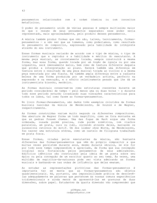 43
pensamentos relacionados com a ordem cósmica ou com conceitos
metafísicos.
O poder do pensamento unido de várias pessoas é sempre muitíssimo maior
do que o resumo de seus pensamentos separados: esse poder seria
representado, mais aproximadamente, pelo produto desses pensamentos.
A música também produz formas que não são, talvez, tecnicamente, formas-
pensamentos — a não ser que as tomemos, como poderíamos, como resultado
do pensamento do compositor, expressado pela habilidade do intérprete
através do seu instrumento.
Essas formas musicais variarão de acordo com o tipo de música, o tipo de
instrumento que a reproduz e a habilidade e méritos do executante. A
mesma peça musical, se corretamente tocada, sempre construirá a mesma
forma, mas essa forma, quando tocada por um órgão de igreja ou por uma
orquestra, será imensamente maior, bem como de textura diferente daquela
que produz a interpretação ao piano. Haverá também uma diferença em
textura entre o resultado de uma peça musical tocada ao violino e a mesma
peça executada por uma flauta. Há também ampla diferença entre a radiante
beleza de uma forma produzida por um verdadeiro artista, perfeito na
expressão e na execução, e o efeito relativamente pesado que lhe dá um
instrumentista bisonho, mecânico.
As formas musicais conservam-se como estruturas coerentes durante um
período considerável de tempo — pelo menos uma ou duas horas — e durante
todo esse período estarão irradiando suas vibrações características para
todos os lados, tal como fazem as formas-pensamentos.
No livro Formas-Pensamentos, são dados três exemplos coloridos de formas
musicais nascidas da música de Mendelssohn, de Gounod e de Wagner,
respectivamente.
As formas construídas variam muito segundo os diferentes compositores.
Uma abertura de Wagner forma um todo magnífico, como se fora montanha em
que as pedras fossem chamas. Uma das fugas de Bach ergue uma forma
ordenada, ousada porém precisa, rude porém simétrica, com riachos
paralelos, em prata, ouro ou rubi, correndo através deles, marcando os
sucessivos retornos do motif. Um dos Lieber ohne Worte, de Mendelssohn,
faz nascer uma estrutura etérea, como um castelo de filigrana trabalhado
em prata fosca.
Essas formas, criadas pelos executantes da música, são bastante
diferentes das formas-pensamentos que vêm do próprio compositor e que
muitas vezes persistem durante anos, mesmo durante séculos, se ele for
por todo esse tempo compreendido e apreciado, de forma que sua concepção
original seja fortalecida pelos pensamentos de seus admiradores.
Edifícios idênticos são construídos pela ideia de um poeta sobre seu
épico ou pela concepção de um escritor quanto ao seu tema. Às vezes, uma
multidão de espíritos-da-natureza pode ser vista admirando as formas
musicais e banhando-se nas ondas de influência que delas emanam.
Ao estudar as representações pictóricas das formas-pensamentos é
importante ter em mente que as formas-pensamentos são objetos
quadrimensionais. Há, portanto, uma impossibilidade prática de descrevê-
las adequadamente em palavras que pertencem às nossas comuns experiências
tridimensionais e ainda menos de apresentá-las em gravuras de duas
dimensões, sobre papel. Estudantes da quarta dimensão vão compreender que
pG9@gmx.net
cadppus@yahoo.com
 
