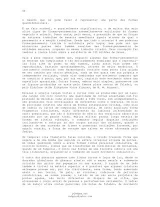 44
o máximo que se pode fazer é representar uma parte das formas
quadrimensionais.
É um fato notável, e possivelmente significativo, o de muitos dos mais
altos tipos de formas-pensamentos assemelharem-se muitíssimo às formas
vegetais e animais. Temos assim, pelo menos, a presunção de que as forças
da natureza trabalham de maneira semelhante àquela através da qual o
pensamento e a emoção trabalham. Desde que todo o universo é uma poderosa
forma-pensamento trazida à existência pelo Logos, bem pode ser que
minúsculas partes dele também resultem das formas-pensamentos de
entidades menores, ocupadas no mesmo trabalho criador. Essa concepção faz
lembrar a crença hindu sobre a existência de 330 milhões de Devas.
Vale a pena reparar também que, enquanto algumas das formas-pensamentos
se mostram tão complicadas e tão delicadamente modeladas que o reproduzí-
las fica além do poder da mão humana, ainda assim elas podem ser
reproduzidas, bastante aproximadamente, através de meios mecânicos. O
instrumento conhecido como Harmonógrafo consiste numa ponta fina guiada
em seu caminho por vários pêndulos, cada um dos quais tem sua própria e
independente oscilação, todas elas combinadas num movimento composto que
se comunica à ponta, que, por sua vez, registra esse movimento sobre uma
superfície apropriada. Outras formas, embora mais simples, parecem-se com
as figuras produzidas na areia pela famosa placa sonora de Chladni, ou
pelo Eidofone (vide Eidophone Voice Figures, de M. W. Hugues).
Escalas e arpejos lançam voltas e curvas como as produzidas por um laço:
uma canção com coro constrói uma quantidade de contas ensartadas num fio
prateado de melodia; numa alegre canção a três vozes, sem acompanhamento,
são produzidos fios entrelaçados de diferentes cores e texturas. Um hino
de procissão constrói uma série de formas retangulares nítidas, como elos
de cadeia ou carros de composição ferroviária. Um canto anglicano forma
fragmentos cintilantes, muito diferentes da luminosa uniformidade do
canto gregoriano, que não é diferente do efeito dos versículos sânscritos
cantados por um pandit hindu. Música militar produz longa esteira de
formas em rítmica vibração, o compasso regular daquelas ondulações
inclinando-se a reforçar as dos corpos astrais dos soldados, quando o
impacto de uma sucessão de firmes e poderosas oscilações fornecem, por
aquela ocasião, a força de vontade que talvez se visse afrouxada pela
fadiga.
Um temporal cria flamejante faixa colorida, o trovão trazendo forma que
sugere a de uma bomba que explode ou esfera irregular eriçada de pontas.
As ondas quebrando sobre a areia formam linhas paralelas ondulantes, de
colorido mutável, linhas que se transformam em cordilheiras de montanhas,
quando de um temporal. O vento nas folhas de uma floresta cobre-a com uma
teia iridescente, erguendo-se e tombando em suave movimento ondulatório.
O canto dos pássaros aparece como linhas curvas e laços de luz, desde os
dourados globulosos do pássaro sineiro até a massa amorfa e rudemente
colorida dos gritos dos papagaios ou das araras. O rugido de um leão
também é visível na matéria superior e é possível que algumas criaturas
selvagens possam ver, por via clarividente, essa forma, tendo aumentado
assim o seu terror. Um gato, ao ronronar, rodeia-se de películas
concêntricas, em nuvem rosada; o latido de um cão envia projéteis de
pontas agudas, não muito diferentes do disparo de um rifle, que
atravessam o corpo astral de pessoas e perturbam-nas seriamente. O ladrar
de um sabujo atira contas parecidas com bolas de futebol, de movimento
pG9@gmx.net
cadppus@yahoo.com
 
