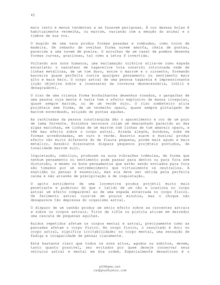 45
mais lento e menos tendentes a se fazerem perigosas. Á cor dessas bolas é
habitualmente vermelha, ou marrom, variando com a emoção do animal e o
timbre de sua voz.
O mugido de uma vaca produz formas pesadas e rombudas, como tocos de
madeira. Um rebanho de ovelhas forma nuvem amorfa, cheia de pontas,
parecida a uma nuvem de poeira. O arrulhar de um casal de pombos desenha
formas curvas, graciosas, tal como a letra S invertida.
Voltando aos sons humanos, uma exclamação colérica atira-se como espada
escarlate; o cascatear de tagarelice tola constrói intrincada rede de
linhas metálicas, de um tom duro, entre o marrom e o cinzento, formando
barreira quase perfeita contra qualquer pensamento ou sentimento mais
alto e mais belo. O corpo astral de uma pessoa tagarela é impressionante
lição objetiva sobre a insensatez da conversa desnecessária, inútil e
desagradável.
O riso de uma criança forma borbulhantes desenhos rosados, o gargalhar de
uma pessoa cuja mente é vazia tem o efeito explosivo de massa irregular,
quase sempre marrom, ou de um verde sujo. O riso zombeteiro atira
projéteis sem forma, de um vermelho opaco, quase sempre pintalgado de
marrom esverdeado, eriçado de pontas agudas.
As cachinadas da pessoa constrangida dão o aparecimento e cor de um poço
de lama fervente. Risinhos nervosos criam um emaranhado parecido ao das
algas marinhas, em linhas de um marrom com linhas de tom amarelo opaco, e
têm mau efeito sobre o corpo astral. Risada alegre, bondosa, sobe em
formas arredondadas, em ouro e verde. Assovio suave e musical produz
efeito não muito diferente do de flauta pequena, porém mais agudo e mais
metálico. Assobio dissonante dispara pequenos projéteis pontudos, de
tonalidade marrom sujo.
Inquietação, reboliço, produzem na aura vibrações trémulas, de forma que
nenhum pensamento ou sentimento pode passar para dentro ou para fora sem
distorção, e mesmo os bons pensamentos que estão sendo enviados para fora
são tomados por um estremecimento que virtualmente os neutraliza. A
exatidão no pensar é essencial, mas ela deve ser obtida pela perfeita
calma e não através de precipitação e de inquietação.
O apito estridente de uma locomotiva produz projétil muito mais
penetrante e poderoso do que o latido de um cão e ocasiona no corpo
astral um efeito comparável ao de uma espada enterrada no corpo físico.
Um ferimento astral cura-se em poucos minutos, mas o choque não
desaparece tão depressa do organismo astral.
O disparo de um canhão produz um sério efeito sobre as correntes astrais
e sobre os corpos astrais. Tiros de rifle ou pistola atiram em derredor
uma cascata de pequenas agulhas.
Ruídos repetidos afetam os corpos mental e astral, precisamente como as
pancadas afetam o corpo físico. No corpo físico, o resultado é dor; no
corpo astral, significa irritabilidade; no corpo mental, uma sensação de
fadiga e incapacidade de pensar claramente.
Está bastante claro que todos os sons altos, agudos ou súbitos, devem,
tanto quanto possível, ser evitados por quem deseje conservar seus
veículos astral e mental em boa ordem. Especialmente desastroso é o
pG9@gmx.net
cadppus@yahoo.com
 