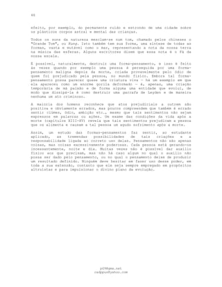 46
efeito, por exemplo, do permanente ruído e estrondo de uma cidade sobre
os plásticos corpos astral e mental das crianças.
Todos os sons da natureza mesclam-se num tom, chamado pelos chineses o
"Grande Tom", ou Kung. Isto também tem sua forma, uma síntese de todas as
formas, vasta e mutável como o mar, representando a nota da nossa terra
na música das esferas. Alguns escritores dizem que essa nota é o Fá da
nossa escala.
É possível, naturalmente, destruir uma forma-pensamento, e isso é feito
às vezes quando por exemplo uma pessoa é perseguida por uma forma-
pensamento maligna depois da morte, criada provavelmente pelo ódio de
quem foi prejudicado pela pessoa, no mundo físico. Embora tal forma-
pensamento possa parecer quase uma criatura viva — há um exemplo em que
ela apareceu como um enorme gorila deformado — é, apenas, uma criação
temporária de má paixão e de forma alguma uma entidade que evolui, de
modo que dissipá-la é como destruir uma garrafa de Leyden e de maneira
nenhuma um ato criminoso.
A maioria dos homens reconhece que atos prejudiciais a outrem são
positiva e obviamente errados, mas poucos compreendem que também é errado
sentir ciúmes, ódio, ambição etc., mesmo que tais sentimentos não sejam
expressos em palavras ou ações. Um exame das condições da vida após a
morte (capítulos XIII-XV) revela que tais sentimentos prejudicam a pessoa
que os alimenta e causam a tal pessoa um agudo sofrimento após a morte.
Assim, um estudo das formas-pensamentos faz sentir, ao estudante
aplicado, as tremendas possibilidades de tais criações e a
responsabilidade ligada ao correto uso delas. Pensamentos não são apenas
coisas, mas coisas excessivamente poderosas. Cada pessoa está gerando-os
incessantemente, noite e dia. Muitas vezes não é possível dar auxílio
físico aos que precisam, mas não há caso algum no qual o auxílio não
possa ser dado pelo pensamento, ou no qual o pensamento deixe de produzir
um resultado definido. Ninguém deve hesitar em fazer uso desse poder, em
toda a sua extensão, contanto que ele seja sempre empregado em propósitos
altruístas e para impulsionar o divino plano da evolução.
pG9@gmx.net
cadppus@yahoo.com
 