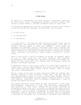47
CAPÍTULO VIII
A Vida Física
No capítulo II consideramos, em linhas gerais, a composição e estrutura
do corpo astral. Agora, trataremos de estudá-lo em maior detalhe: como
existe e é usado durante a consciência desperta comum do corpo físico.
Os fatores que determinam a natureza e qualidade do corpo astral durante
a vida física podem ser agrupados, de modo geral, como se segue:
1. A vida física.
2. A vida emocional.
3. A vida mental.
l. A Vida Física. — Já vimos que cada partícula do corpo físico tem sua
correspondente "contrapartida" astral. Conseqüentemente, assim como os
sólidos, líquidos, gases e éteres que compõem o físico podem ser
grosseiros ou refinados, toscos ou delicados, assim será a natureza dos
envoltórios astrais correspondentes. Um corpo físico nutrido com alimento
impuro produzirá um corpo astral igualmente impuro, ao passo que um corpo
físico alimentado com substâncias limpas ajudará a purificar o veículo
astral.
Sendo o corpo astral o veículo da emoção, da paixão, da sensação, segue-
se que o corpo astral de tipo mais grosseiro será sensível,
principalmente, às variedades mais grosseiras da paixão e da emoção, en-
quanto um corpo astral mais fino vibrará, mais prontamente, diante de
emoções e aspirações refinadas.
E impossível fazer o corpo físico tosco e ao mesmo tempo organizar os
corpos astral e mental para propósitos mais altos, nem é possível ter um
corpo físico puro com corpos astral e mental impuros. Todos os corpos
são, assim, interdependentes.
Não só o corpo físico, mas os corpos superiores também são afetados pelo
alimento ingerido. A dieta carnívora é fatal para o que quer que seja
real desenvolvimento oculto e os que a adotam estão erguendo sérias e
desnecessárias dificuldades em seus próprios caminhos, porque a carne,
como alimento, intensifica todos os elementos indesejáveis e todas as
paixões dos planos mais baixos.
Nos antigos Mistérios havia homens da mais alta pureza, e eles eram,
invariavelmente, vegetarianos. A Raja Ioga esforça-se, especialmente,
para purificar o corpo físico através de um sistema elaborado de
alimentação, bebida, sono etc., e insiste em alimentos que sejam satvicos
ou "rítmicos". Todo um sistema relacionado com substâncias alimentícias é
organizado a fim de auxiliar a preparação do corpo para seu uso pela
consciência superior. Alimentos cárneos são rajasicos, isto é, apresentam
a qualidade de atividade, são estimulantes e preparados para expressar
pG9@gmx.net
cadppus@yahoo.com
 