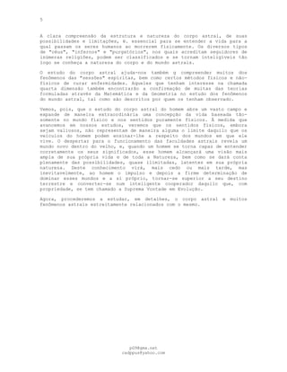 5
A clara compreensão da estrutura e natureza do corpo astral, de suas
possibilidades e limitações, é. essencial para se entender a vida para a
qual passam os seres humanos ao morrerem fisicamente. Os diversos tipos
de "céus", "infernos" e "purgatórios", nos quais acreditam seguidores de
inúmeras religiões, podem ser classificados e se tornam inteligíveis tão
logo se conheça a natureza do corpo e do mundo astrais.
O estudo do corpo astral ajuda-nos também g compreender muitos dos
fenômenos das "sessões" espíritas, bem como certos métodos físicos e não-
físicos de curar enfermidades. Aqueles que tenham interesse na chamada
quarta dimensão também encontrarão a confirmação de muitas das teorias
formuladas através da Matemática e da Geometria no estudo dos fenômenos
do mundo astral, tal como são descritos por quem os tenham observado.
Vemos, pois, que o estudo do corpo astral do homem abre um vasto campo e
expande de maneira extraordinária uma concepção da vida baseada tão-
somente no mundo físico e nos sentidos puramente físicos. À medida que
avancemos em nossos estudos, veremos que os sentidos físicos, embora
sejam valiosos, não representam de maneira alguma o limite daquilo que os
veículos do homem podem ensinar-lhe a respeito dos mundos em que ele
vive. O despertar para o funcionamento das faculdades astrais revela um
mundo novo dentro do velho, e, quando um homem se torna capaz de entender
corretamente os seus significados, esse homem alcançará uma visão mais
ampla de sua própria vida e de toda a Natureza, bem como se dará conta
plenamente das possibilidades, quase ilimitadas, latentes em sua própria
natureza. Deste conhecimento virá, mais cedo ou mais tarde, mas
inevitavelmente, ao homem o impulso e depois a firme determinação de
dominar esses mundos e a si próprio, tornar-se superior a seu destino
terrestre e converter-se num inteligente cooperador daquilo que, com
propriedade, se tem chamado a Suprema Vontade em Evolução.
Agora, procederemos a estudar, em detalhes, o corpo astral e muitos
fenômenos astrais estreitamente relacionados com o mesmo.
pG9@gmx.net
cadppus@yahoo.com
 