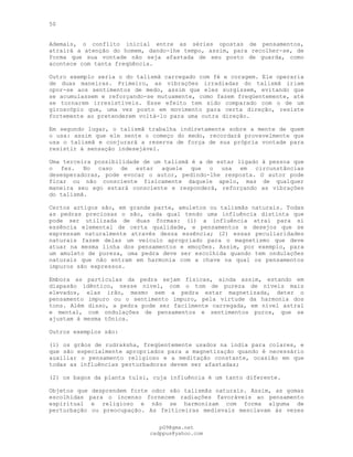 50
Ademais, o conflito inicial entre as séries opostas de pensamentos,
atrairá a atenção do homem, dando-lhe tempo, assim, para recolher-se, de
forma que sua vontade não seja afastada de seu posto de guarda, como
acontece com tanta freqüência.
Outro exemplo seria o do talismã carregado com fé e coragem. Ele operaria
de duas maneiras. Primeiro, as vibrações irradiadas do talismã iriam
opor-se aos sentimentos de medo, assim que eles surgissem, evitando que
se acumulassem e reforçando-se mutuamente, como fazem freqüentemente, até
se tornarem irresistíveis. Esse efeito tem sido comparado com o de um
giroscópio que, uma vez posto em movimento para certa direção, resiste
fortemente ao pretenderem voltá-lo para uma outra direção.
Em segundo lugar, o talismã trabalha indiretamente sobre a mente de quem
o usa: assim que ele sente o começo do medo, recordará provavelmente que
usa o talismã e conjurará a reserva de força de sua própria vontade para
resistir à sensação indesejável.
Uma terceira possibilidade de um talismã é a de estar ligado à pessoa que
o fez. No caso de estar aquele que o usa em circunstâncias
desesperadoras, pode evocar o autor, pedindo-lhe resposta. O autor pode
ficar ou não consciente fisicamente daquele apelo, mas de qualquer
maneira seu ego estará consciente e responderá, reforçando as vibrações
do talismã.
Certos artigos são, em grande parte, amuletos ou talismãs naturais. Todas
as pedras preciosas o são, cada qual tendo uma influência distinta que
pode ser utilizada de duas formas: (l) a influência atrai para si
essência elemental de certa qualidade, e pensamentos e desejos que se
expressam naturalmente através dessa essência; (2) essas peculiaridades
naturais fazem delas um veículo apropriado para o magnetismo que deve
atuar na mesma linha dos pensamentos e emoções. Assim, por exemplo, para
um amuleto de pureza, uma pedra deve ser escolhida quando tem ondulações
naturais que não entram em harmonia com a chave na qual os pensamentos
impuros são expressos.
Embora as partículas da pedra sejam físicas, ainda assim, estando em
diapasão idêntico, nesse nível, com o tom de pureza de níveis mais
elevados, elas irão, mesmo sem a pedra estar magnetizada, deter o
pensamento impuro ou o sentimento impuro, pela virtude da harmonia dos
tons. Além disso, a pedra pode ser facilmente carregada, em nível astral
e mental, com ondulações de pensamentos e sentimentos puros, que se
ajustam à mesma tônica.
Outros exemplos são:
(l) os grãos de rudraksha, freqüentemente usados na índia para colares, e
que são especialmente apropriados para a magnetização quando é necessário
auxiliar o pensamento religioso e a meditação constante, ocasião em que
todas as influências perturbadoras devem ser afastadas;
(2) os bagos da planta tulsi, cuja influência é um tanto diferente.
Objetos que desprendem forte odor são talismãs naturais. Assim, as gomas
escolhidas para o incenso fornecem radiações favoráveis ao pensamento
espiritual e religioso e não se harmonizam com forma alguma de
perturbação ou preocupação. As feiticeiras medievais mesclavam às vezes
pG9@gmx.net
cadppus@yahoo.com
 