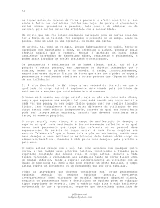 51
os ingredientes do incenso de forma a produzir o efeito contrário e isso
ainda é feito nas cerimônias luciferinas hoje. Em geral, é conveniente
evitar odores grosseiros e pesados, tais como o do almíscar ou do
satchet, pois muitos deles têm afinidade com a sensualidade.
Um objeto que não foi intencionalmente carregado pode em certas ocasiões
ter a força de um talismã. Por exemplo: o presente de um amigo, usado na
pessoa, como um anel ou uma corrente, ou mesmo uma carta.
Um objeto, tal como um relógio, levado habitualmente no bolso, torna-se
carregado com magnetismo e pode, se oferecido a alguém, produzir reais
efeitos naquele que o recebeu. Moedas e dinheiro em papel estão
usualmente carregados de magnetismo misto, sentimento e pensamento, e
podem assim irradiar um efeito irritante e perturbador.
Os pensamentos e sentimentos de um homem afetam, assim, não só ele
próprio e outras pessoas, mas impregnam os objetos inanimados que o
rodeiam, mesmo as paredes e os móveis. E assim, inconscientemente,
magnetizam esses objetos físicos de forma que eles têm o poder de sugerir
pensamentos e sentimentos similares a outras pessoas que fiquem no âmbito
de sua influência.
2. A Vida Emocional. — Mal chega a ser necessário insistir em que a
qualidade do corpo astral é amplamente determinada pela qualidade de
sentimentos e emoções que constantemente o atravessam.
O homem está usando seu corpo astral, seja ou não ele consciente disso,
sempre que expressa uma emoção, tal como está usando seu corpo mental a
cada vez que pensa, ou seu corpo físico quando quer que realize trabalho
físico. Isso naturalmente é coisa muito diferente da utilização de seu
corpo astral como veículo independente, através do qual sua consciência
pode ser integralmente expressa, assunto que devemos considerar mais
tarde, no momento propício.
O corpo astral, como vimos, é o campo de manifestação do desejo, o
espelho no qual cada sentimento é instantaneamente refletido e no qual
mesmo cada pensamento que traga algo referente ao eu pessoal deve
expressar-se. Da matéria do corpo astral é dada forma corpórea aos
escuros "elementais" que o homem cria e põe em movimento, usando seus
maus desejos e seus sentimentos maliciosos: dela também obtêm corpo os
elementais benéficos, chamados à vida pelos bons desejos, pela gratidão e
pelo amor.
O corpo astral cresce com o uso, tal como acontece com qualquer outro
corpo, e tem também seus próprios hábitos, construídos e fixados pela
repetição constante dos mesmos atos. O corpo astral, durante a vida
física recebendo e respondendo aos estímulos tanto do corpo físico como
do mental inferior, tende a repetir automaticamente as vibrações com as
quais se habituou; tal como a mão pode repetir um gesto familiar, o corpo
astral repete um sentimento ou um pensamento que lhe seja familiar.
Todas as atividades que podemos considerar más, sejam pensamentos
egoístas (mental) ou emoções egoístas (astral), revelam-se
invariavelmente como vibrações de matéria grosseira daqueles planos,
enquanto os pensamentos bons e destituídos de egoísmo põem em vibração
tipos superiores de matéria. Como a matéria mais fina é mais facilmente
movimentada do que a grosseira, segue-se que determinada quantidade de
pG9@gmx.net
cadppus@yahoo.com
 