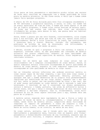 52
força gasta em bons pensamentos e sentimentos produz talvez uma centena
de vezes mais resultado em comparação com a mesma quantidade de força
posta na matéria grosseira. Se não fosse assim, é óbvio que o homem comum
jamais faria qualquer progresso.
O efeito de 10% de força dirigida para bons fins ultrapassa enormemente o
de 90% devotados a propósitos egoístas, e assim, no todo, tal homem tem
um avanço apreciável de vida em vida. O homem que tenha apenas 1% de bem
faz um ligeiro progresso. O homem cujas contas mostram um balanço exato,
de forma que nem avança nem regride, deve viver uma existência
nitidamente má: porque, para descer no mal, uma pessoa deve ser habitual
e consistentemente vil.
Assim, mesmo a pessoa que não está fazendo, conscientemente, coisa alguma
para a sua evolução, que deixa que tudo vá como vai, apesar disso evolui
paulatinamente, devido à força irresistível do Logos, que constantemente
o pressiona para a frente. Move-se, contudo, tão lentamente, que
precisará de milhões de anos de encarnação, com dificuldades, e
inutilidade, para ganhar até mesmo um passo.
O método, através do qual o progresso é feito com certeza, é simples e
engenhoso. Conforme vimos, as más qualidades são vibrações de matéria
grosseira dos planos respectivos, enquanto as boas qualidades são
expressas através dos graus superiores de matéria. Disso seguem-se dois
resultados notáveis.
Devemos ter em mente que cada subplano do corpo astral tem um
relacionamento com o subplano correspondente do corpo mental. Assim, os
quatro subplanos astrais inferiores correspondem às quatro qualidades de
matéria do corpo mental, enquanto os três subplanos superiores astrais
correspondem às três qualidades de matéria no corpo causal.
Daí as vibrações astrais inferiores não poderem encontrar matéria no
corpo causal capaz de dar-lhes resposta, o que leva esse corpo causal a
incorporar apenas as qualidades superiores. Resulta, portanto, que
qualquer bem que o homem desenvolva em si próprio fica permanentemente
registrado por modificação em seu corpo causal, enquanto que o mal que
ele faz, sente ou pensa, não tem possibilidade de tocar o ego real, mas
só pode causar perturbação ao corpo mental, que é renovado a cada nova
encarnação. O resultado do mal é conservado nos átomos permanentes,
astrais e mentais: o homem, portanto, tem ainda de enfrentá-lo muitas e
muitas vezes, até que o vença e consiga desenraizar de seus veículos toda
a tendência a dar-lhes resposta. Isso é, evidentemente, coisa muito
diferente do ato de levar aquele resultado para o ego, fazendo dele uma
parte de si próprio.
A matéria astral responde mais rapidamente do que a física a todos os
impulsos do mundo da mente e, conseqüentemente, o corpo astral de um
homem, sendo feito de matéria astral, compartilha dessa facilidade de
responder ao impacto do pensamento e vibra em resposta a todo o
pensamento que o toca, venham os pensamentos do exterior, isto é, da
mente de outros homens, ou do interior, da mente de seu dono.
Um corpo astral, portanto, que é levado pelo seu dono a responder
habitualmente a pensamentos maus, funciona como um magneto ante formas-
pensamentos e formas-emoções similares de sua vizinhança, enquanto que um
corpo astral puro funciona, a respeito desses pensamentos, com repulsa
pG9@gmx.net
cadppus@yahoo.com
 