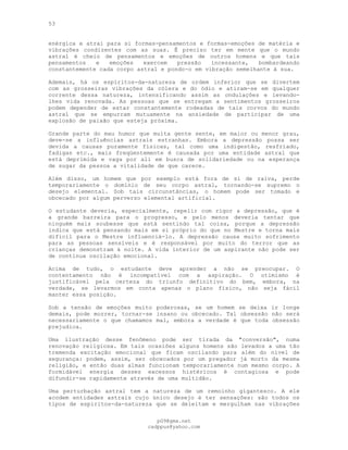 53
enérgica e atrai para si formas-pensamentos e formas-emoções de matéria e
vibrações condizentes com as suas. Ê preciso ter em mente que o mundo
astral é cheio de pensamentos e emoções de outros homens e que tais
pensamentos e emoções exercem pressão incessante, bombardeando
constantemente cada corpo astral e pondo-o em vibração semelhante à sua.
Ademais, há os espíritos-da-natureza de ordem inferior que se divertem
com as grosseiras vibrações da cólera e do ódio e atiram-se em qualquer
corrente dessa natureza, intensificando assim as ondulações e levando-
lhes vida renovada. As pessoas que se entregam a sentimentos grosseiros
podem depender de estar constantemente rodeadas de tais corvos do mundo
astral que se empurram mutuamente na ansiedade de participar de uma
explosão de paixão que esteja próxima.
Grande parte do mau humor que muita gente sente, em maior ou menor grau,
deve-se a influências astrais estranhas. Embora a depressão possa ser
devida a causas puramente físicas, tal como uma indigestão, resfriado,
fadigas etc., mais freqüentemente é causada por uma entidade astral que
está deprimida e vaga por ali em busca de solidariedade ou na esperança
de sugar da pessoa a vitalidade de que carece.
Além disso, um homem que por exemplo está fora de si de raiva, perde
temporariamente o domínio de seu corpo astral, tornando-se supremo o
desejo elemental. Sob tais circunstâncias, o homem pode ser tomado e
obcecado por algum perverso elemental artificial.
O estudante deveria, especialmente, repelir com rigor a depressão, que é
a grande barreira para o progresso, e pelo menos deveria tentar que
ninguém mais soubesse que está sentindo tal coisa, porque a depressão
indica que está pensando mais em si próprio do que no Mestre e torna mais
difícil para o Mestre influenciá-lo. A depressão causa muito sofrimento
para as pessoas sensíveis e é responsável por muito do terror que as
crianças demonstram à noite. A vida interior de um aspirante não pode ser
de contínua oscilação emocional.
Acima de tudo, o estudante deve aprender a não se preocupar. O
contentamento não é incompatível com a aspiração. O otimismo é
justificável pela certeza do triunfo definitivo do bem, embora, na
verdade, se levarmos em conta apenas o plano físico, não seja fácil
manter essa posição.
Sob a tensão de emoções muito poderosas, se um homem se deixa ir longe
demais, pode morrer, tornar-se insano ou obcecado. Tal obsessão não será
necessariamente o que chamamos mal, embora a verdade é que toda obsessão
prejudica.
Uma ilustração desse fenômeno pode ser tirada da "conversão", numa
renovação religiosa. Em tais ocasiões alguns homens são levados a uma tão
tremenda excitação emocional que ficam oscilando para além do nível de
segurança: podem, assim, ser obcecados por um pregador já morto da mesma
religião, e então duas almas funcionam temporariamente num mesmo corpo. A
formidável energia desses excessos histéricos é contagiosa e pode
difundir-se rapidamente através de uma multidão.
Uma perturbação astral tem a natureza de um remoinho gigantesco. A ele
acodem entidades astrais cujo único desejo é ter sensações: são todos os
tipos de espíritos-da-natureza que se deleitam e mergulham nas vibrações
pG9@gmx.net
cadppus@yahoo.com
 