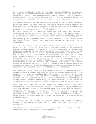 54
de selvagem excitação, sejam de que tipo forem, religiosas ou sexuais,
tal como as crianças brincam na quebrada das ondas. Ali se abastecem e
reforçam a energia tão temerariamente gasta. Sendo a idéia dominante
aquela egoística de salvar a própria alma, a matéria astral é de um tipo
grosseiro e os espíritos-da-natureza também são de tipo primitivo.
67O efeito emocional de uma renovação religiosa é, assim, muito poderoso.
Em alguns casos, um homem pode ser genuína e permanentemente beneficiado
pela sua "conversão", mas o estudante sério de ocultismo deve evitar tais
excessos de excitação emocional, que podem ser perigosos para muitas
pessoas. "A excitação é alheia à vida espiritual."
Há naturalmente muitos casos de insanidade que podem ser devidos a
defeitos em um dos veículos — físico, astral, mental. Em certos casos, é
o resultante de falta de ajustamento exato entre as partículas astrais
tanto do corpo etérico como do corpo mental. Em tal caso a sanidade só é
recuperada quando o enfermo chega ao mundo celeste, isto é, quando deixar
seu corpo astral e passar para seu corpo mental. É raro esse tipo de
insanidade.
O efeito de vibrações de um corpo astral sobre outro corpo astral há
muito foi verificado no Oriente e é uma das razões de se considerar
imensa vantagem para o estudante a vida na proximidade de alguém mais
altamente evoluído do que ele próprio. Um instrutor hindu não só pode
prescrever para seu aluno formas especiais de exercício ou de estudo, a
fim de purificá-lo, fortalecê-lo e desenvolver seu corpo astral, como
pode também, mantendo o aluno em sua proximidade física, harmonizar e
sintonizar os veículos do aluno com os seus. Um instrutor assim já
serenou seus próprios veículos e habituou-os a vibrar em ritmos poucos e
selecionados e não em centenas de frenesis promíscuos. Esses poucos
ritmos de vibração são muito fortes e firmes, e dia e noite, esteja ele
dormindo ou desperto, atuam incessantemente sobre os veículos do aluno e
elevam-nos gradualmente ao nível da tônica de seu instrutor.
Por idênticas razões, um hindu que deseje viver uma existência mais alta
retira-se para a selva, tal como um homem de outras raças retrai-se do
mundo e vive como um ermitão. Ele tem assim, pelo menos, espaço para
respirar, e descansa do infindável conflito causado pelo perpétuo
colidir, em seus próprios veículos, - com os sentimentos e pensamentos de
outras pessoas, podendo assim encontrar tempo para meditar com coerência.
A calma influência da Natureza também o auxilia nisso, de certa forma.
Algo semelhante são os efeitos produzidos sobre animais que estão
intimamente associados com seres humanos. O devotamento de um animal pelo
dono que ele ama, e seu esforço mental para compreender-lhe os desejos e
agradá-lo, desenvolve enormemente o intelecto do animal e seu poder de
devotamento e afeição. Além disso, porém, a atuação constante dos
veículos do dono sobre os do animal auxilia grandemente o processo e
assim prepara o caminho para que o animal se individualize e se torne uma
entidade humana.
É possível, por um esforço da vontade, formar uma concha de matéria
astral na periferia da aura astral. Isto pode ser feito com três
propósitos:
(l) afastar vibrações emocionais, tais como a cólera, a inveja ou o ódio,
intencionalmente dirigidas por outra pessoa;
pG9@gmx.net
cadppus@yahoo.com
 