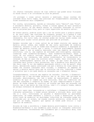 55
(2) afastar vibrações casuais de tipo inferior que podem estar flutuando
no mundo astral e se introduzem na aura da pessoa;
(3) proteger o corpo astral durante a meditação. Essas conchas não
costumam durar muito tempo, mas precisam ser freqüentemente renovadas se
forem necessárias mais longamente.
Tal concha, naturalmente, mantém as vibrações tanto "dentro" como "fora".
O estudante deveria, portanto, formar a concha apenas do mais grosseiro
material astral, se não deseja manter as vibrações afastadas ou evitar
que se projetem para fora, para os tipos superiores da matéria astral.
Em termos gerais, pode-se dizer que o uso da concha para a própria pessoa
é, de certo modo, uma confissão de fraqueza, porque, se a pessoa é tudo
aquilo que deveria ser, nenhuma proteção artificial desse tipo lhe seria
necessária. Por outro lado, as conchas podem ser muitas vezes usadas com
vantagem para ajudar outras pessoas que precisem de proteção.
Devemos recordar que o corpo astral de um homem consiste não apenas em
matéria astral comum, mas também de uma certa quantidade de essência
elemental. Durante a vida do homem essa essência elemental é segregada do
oceano de matéria similar que o cerca, e torna-se praticamente durante
aquele tempo o que se poderia descrever como uma espécie de elemental
artificial, isto é, uma espécie de entidade semi-inteligente, separada,
conhecida como Elemental-do-Desejo. Esse Elemental-do-Desejo segue o
curso de sua própria evolução descendo para a matéria sem nenhuma
referência (ou, realmente, sem nenhum conhecimento) da conveniência ou
intenção do Ego ao qual lhe acontece estar ligado. Seus interesses são,
assim, diametralmente opostos aos do homem, já que trata da busca de
vibrações mais fortes e mais grosseiras. Daí a perpétua luta descrita por
São Paulo como "a lei dos membros guerreando contra a lei da mente". Além
disso, descobrindo aquela associação com que a matéria do corpo mental do
homem lhe fornece vibrações mais vívidas, o elemental se empenha em
agitar a matéria mental para que se sintonize com ele, induzindo o homem
a acreditar que é ele quem deseja as sensações que o elemental deseja.
Conseqüentemente, torna-se uma espécie de tentador. Contudo, o Elemental-
do-Desejo não é uma entidade malévola: não é, de fato, uma entidade em
evolução, absolutamente, não tem o poder da reencarnação. É apenas a
essência da qual se compõe que está evoluindo. Esse ser indefinido não
tem más intenções a respeito do homem, do qual temporariamente é parte.
Assim, de forma alguma se constitui um inimigo que deve ser encarado com
horror, mas é uma parte da vida divina, como o é o próprio homem, embora
em estágio diferente de desenvolvimento.
Ê um erro supor que, recusando-se a satisfazer o Elemental-do-Desejo com
vibrações grosseiras, o homem estará detendo a evolução dele, pois esse
não é o caso. Controlando as paixões e desenvolvendo as qualidades
superiores, um homem abandona o inferior e ajuda a desenvolver os mais
altos tipos de essência: as qualidades inferiores de vibrações podem ser
fornecidas por um animal, em alguma ocasião posterior, ainda melhor do
que por um homem, enquanto que apenas um homem pode evoluir o tipo
superior de essência.
Através de toda a existência o homem deveria positivamente lutar contra o
Elemental-do-Desejo e sua tendência para buscar as vibrações inferiores
mais grosseiras, reconhecendo bem claramente que a consciência dele, suas
pG9@gmx.net
cadppus@yahoo.com
 