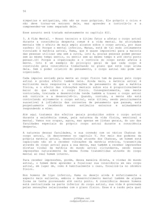 56
simpatias e antipatias, não são as suas próprias. Ele próprio o criou e
não deve tornar-se escravo dele, mas aprender a controlá-lo e a
compreender-se como separado dele.
Esse assunto será tratado extensamente no capítulo XII.
3. A Vida Mental. — Nosso terceiro e último fator a afetar o corpo astral
durante a consciência desperta comum é a vida mental. As atividades
mentais têm o efeito de mais amplo alcance sobre o corpo astral, por duas
razões: (1) Porque o mental inferior, Manas, está de tal modo intimamente
vinculado à matéria astral, Kama, que é quase impossível para a maioria
das pessoas utilizar uma sem a outra, isto é, poucas pessoas podem pensar
sem ao mesmo tempo sentir, ou sentir sem ao mesmo tempo e até certo ponto
pensar.(2) Porque a organização e o controle do corpo estão afetos à
mente. Isto é um exemplo do princípio geral de que cada corpo é
construído pela consciência trabalhando no plano que está logo acima
dela. Sem o poder criativo do pensamento, o corpo astral não pode ser
organizado.
Cada impulso enviado pela mente ao corpo físico tem de passar pelo corpo
astral e produz efeito também nele. Ainda mais, a matéria astral é
muitíssimo mais responsiva a vibrações de pensamento do que a matéria
física, e o efeito das vibrações mentais sobre ela é proporcionalmente
maior do que sobre o corpo físico. Conseqüentemente, uma mente
controlada, treinada e desenvolvida tende também a trazer o corpo astral
sob controle e a desenvolvê-lo. Quando, contudo, a mente não está
controlando ativamente o corpo astral, este último, sendo peculiarmente
suscetível à influência das correntes de pensamento que passam, está
perpetuamente recebendo esses estímulos externos e animadamente
respondendo a eles.
Até aqui tratamos dos efeitos gerais produzidos sobre o corpo astral
durante a existência comum, pela natureza da vida física, emocional e
mental. Vamos nos ocupar, agora, mas apenas em linhas gerais, do uso das
faculdades especiais do próprio corpo astral durante a consciência
desperta.
A natureza dessas faculdades, e sua conexão com os vários Chakras do
corpo astral, já descrevemos no capítulo V. Por meio dos poderes da
própria matéria astral, desenvolvida através dos Chakras, um homem está
capacitado não só a receber vibrações da matéria etérica, transmitida
através do corpo astral para a sua mente, mas também a receber impressões
diretas vindas da matéria do mundo astral circundante, sendo essas
impressões naturalmente da mesma forma transmitidas através do corpo
mental ao real homem interno.
Para receber impressões, porém, dessa maneira direta, e vindas do mundo
astral, o homem deve aprender a focalizar sua consciência em seu corpo
astral, em lugar de, como é habitualmente o caso, focalizá-la no cérebro
físico.
Nos homens de tipo inferior, Kama ou desejo ainda é enfaticamente o
aspecto mais saliente, embora o desenvolvimento mental também de alguma
forma se tenha processado até certo ponto. A consciência desses homens
está centralizada na parte inferior do corpo astral, sua vida é governada
pelas sensações relacionadas com o plano físico. Essa é a razão pela qual
pG9@gmx.net
cadppus@yahoo.com
 