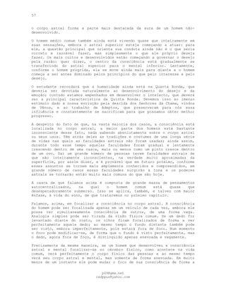 57
o corpo astral forma a parte mais destacada da aura de um homem não-
desenvolvido.
O homem médio comum também ainda está vivendo quase que inteiramente em
suas sensações, embora o astral superior esteja começando a atuar: para
ele, a questão principal que orienta sua conduta ainda não é o que seria
correto e razoável fazer, mas simplesmente o que ele próprio deseja
fazer. Os mais cultos e desenvolvidos estão começando a governar o desejo
pela razão: quer dizer, o centro da consciência está gradualmente se
transferindo do astral superior para o mental inferior. Lentamente,
conforme o homem progrida, ela se move ainda mais para diante e o homem
começa a ser antes dominado pelos princípios do que pelo interesse e pelo
desejo.
O estudante recordará que a humanidade ainda está na Quarta Ronda, que
deveria ser devotada naturalmente ao desenvolvimento do desejo e da
emoção; contudo estamos empenhados em desenvolver o intelecto, que deverá
ser a principal característica da Quinta Ronda. Devemos isso ao imenso
estímulo dado à nossa evolução pela descida dos Senhores da Chama, vindos
de Vênus, e ao trabalho de Adeptos, que preservaram para nós essa
influência e constantemente se sacrificam para que possamos obter melhor
progresso.
A despeito do fato de que, na vasta maioria dos casos, a consciência está
localizada no corpo astral, a maior parte dos homens está bastante
inconsciente desse fato, nada sabendo absolutamente sobre o corpo astral
ou seus usos. Têm atrás deles as tradições e costumes de uma longa série
de vidas nas quais as faculdades astrais não foram usadas; ainda assim,
durante todo esse tempo aquelas faculdades foram gradual e lentamente
crescendo dentro de uma casca, mais ou menos como um pinto cresce dentro
de um ovo. Daí um grande número de pessoas terem faculdades astrais de
que são inteiramente inconscientes, na verdade muito aproximadas da
superfície, por assim dizer, e é provável que em futuro próximo, conforme
esses assuntos se tornem mais amplamente conhecidos e compreendidos, em
grande número de casos essas faculdades surgirão à tona e os poderes
astrais se tornarão então muito mais comuns do que são hoje.
A casca de que falamos acima é composta de grande massa de pensamentos
autocentralizados, na qual o homem comum está quase que
desesperadoramente submerso. Isso se aplica, também, e talvez com maior
ênfase, à vida do sono, de que trataremos no próximo capítulo.
Falamos, acima, em focalizar a consciência no corpo astral. A consciência
do homem pode ser focalizada apenas em um veículo de cada vez, embora ele
possa ter simultaneamente consciência de outros, de uma forma vaga.
Analogia simples pode ser tirada da visão física comum. Se um dedo for
levantado diante do rosto, os olhos ficam focalizados de forma a ver
perfeitamente aquele dedo; ao mesmo tempo o fundo distante também pode
ser visto, embora imperfeitamente, pois estará fora de foco. Num momento
o foco pode modificar-se, de forma que o fundo é visto perfeitamente, mas
o dedo, agora fora de foco, é distinguido apenas enevoada e vagamente.
Precisamente da mesma maneira, se um homem que desenvolveu a consciência
astral e mental focalizar-se no cérebro físico, como acontece na vida
comum, verá perfeitamente o corpo físico das pessoas e ao mesmo tempo
verá seu corpo astral e mental, mas somente de forma enevoada. Em muito
menos de um instante ele pode mudar o foco de sua consciência de forma a
pG9@gmx.net
cadppus@yahoo.com
 