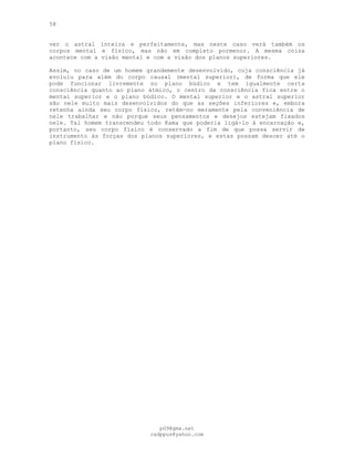 58
ver o astral inteira e perfeitamente, mas neste caso verá também os
corpos mental e físico, mas não em completo pormenor. A mesma coisa
acontece com a visão mental e com a visão dos planos superiores.
Assim, no caso de um homem grandemente desenvolvido, cuja consciência já
evoluiu para além do corpo causal (mental superior), de forma que ele
pode funcionar livremente no plano búdico e tem igualmente certa
consciência quanto ao plano átmico, o centro da consciência fica entre o
mental superior e o plano búdico. O mental superior e o astral superior
são nele muito mais desenvolvidos do que as seções inferiores e, embora
retenha ainda seu corpo físico, retém-no meramente pela conveniência de
nele trabalhar e não porque seus pensamentos e desejos estejam fixados
nele. Tal homem transcendeu todo Kama que poderia ligá-lo à encarnação e,
portanto, seu corpo físico é conservado a fim de que possa servir de
instrumento às forças dos planos superiores, e estas possam descer até o
plano físico.
pG9@gmx.net
cadppus@yahoo.com
 