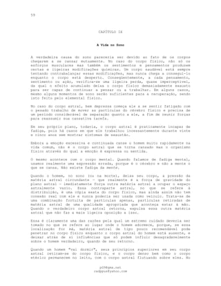 59
CAPÍTULO IX
A Vida no Sono
A verdadeira causa do sono pareceria ser devido ao fato de os corpos
chegarem a se cansar mutuamente. No caso do corpo físico, não só os
esforços musculares mas também os sentimentos e pensamentos produzem
certas e ligeiras modificações químicas. Um corpo saudável está sempre
tentando contrabalançar essas modificações, mas nunca chega a conseguí-lo
enquanto o corpo está desperto. Conseqüentemente, a cada pensamento,
sentimento ou ação, verifica-se uma ligeira perda, quase imperceptível,
da qual o efeito acumulado deixa o corpo físico demasiadamente exausto
para ser capaz de continuar a pensar ou a trabalhar. Em alguns casos,
mesmo alguns momentos de sono serão suficientes para a recuperação, sendo
isto feito pelo elemental físico.
No caso do corpo astral, bem depressa começa ele a se sentir fatigado com
o pesado trabalho de mover as partículas do cérebro físico e precisa de
um período considerável de separação quanto a ele, a fim de reunir forças
para reassumir sua cansativa tarefa.
Em seu próprio plano, todavia, o corpo astral é praticamente incapaz de
fadiga, pois há casos em que ele trabalhou incessantemente durante vinte
e cinco anos sem mostrar sintomas de exaustão.
Embora a emoção excessiva e continuada canse o homem muito rapidamente na
vida comum, não é o corpo astral que se torna cansado mas o organismo
físico através do qual a emoção é expressa ou sentida.
O mesmo acontece com o corpo mental. Quando falamos de fadiga mental,
usamos realmente uma expressão errada, porque é o cérebro e não a mente o
que se cansa. Não existe fadiga da mente.
Quando o homem, no sono (ou na morte), deixa seu corpo, a pressão da
matéria astral circundante — que realmente é a força de gravidade do
plano astral — imediatamente força outra matéria astral a ocupar o espaço
astralmente vazio. Essa contraparte astral, no que se refere à
distribuição, é uma cópia exata do corpo físico, mas ainda assim não tem
conexão real com ele e nunca poderia ser usada como veículo. Trata-se de
uma combinação fortuita de partículas apenas, partículas retiradas de
matéria astral de uma qualidade apropriada que aconteça estar à mão.
Quando o verdadeiro corpo astral retorna, expulsa essa outra matéria
astral que não faz a mais ligeira oposição a isso.
Essa é claramente uma das razões pela qual um extremo cuidado deveria ser
tomado no que se refere ao lugar onde o homem adormece, porque, se essa
localização for má, matéria astral de tipo pouco recomendável pode
penetrar no corpo físico enquanto o corpo astral do homem está ausente, e
deixar atrás de si influências que só podem influir desagradavelmente
sobre o homem verdadeiro, quando de seu retorno.
Quando um homem "vai dormir", seus princípios superiores em seu corpo
astral retiram-se do corpo físico, e o corpo denso bem como o corpo
etérico permanecem no leito, com o corpo astral flutuando sobre eles. No
pG9@gmx.net
cadppus@yahoo.com
 