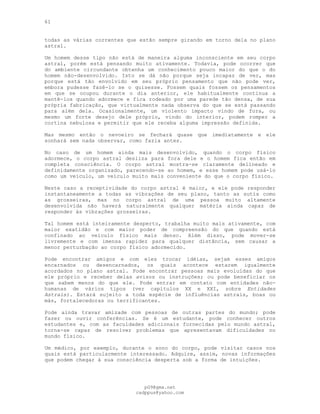 61
todas as várias correntes que estão sempre girando em torno dela no plano
astral.
Um homem desse tipo não está de maneira alguma inconsciente em seu corpo
astral, porém está pensando muito ativamente. Todavia, pode ocorrer que
do ambiente circundante obtenha um conhecimento pouco maior do que o do
homem não-desenvolvido. Isto se dá não porque seja incapaz de ver, mas
porque está tão envolvido em seu próprio pensamento que não pode ver,
embora pudesse fazê-lo se o quisesse. Fossem quais fossem os pensamentos
em que se ocupou durante o dia anterior, ele habitualmente continua a
mantê-los quando adormece e fica rodeado por uma parede tão densa, de sua
própria fabricação, que virtualmente nada observa do que se está passando
para além dela. Ocasionalmente, um violento impacto vindo de fora, ou
mesmo um forte desejo dele próprio, vindo do interior, podem romper a
cortina nebulosa e permitir que ele receba alguma impressão definida.
Mas mesmo então o nevoeiro se fechará quase que imediatamente e ele
sonhará sem nada observar, como fazia antes.
No caso de um homem ainda mais desenvolvido, quando o corpo físico
adormece, o corpo astral desliza para fora dele e o homem fica então em
completa consciência. O corpo astral mostra-se claramente delineado e
definidamente organizado, parecendo-se ao homem, e esse homem pode usá-lo
como um veículo, um veículo muito mais conveniente do que o corpo físico.
Neste caso a receptividade do corpo astral é maior, e ele pode responder
instantaneamente a todas as vibrações de seu plano, tanto as sutis como
as grosseiras, mas no corpo astral de uma pessoa muito altamente
desenvolvida não haverá naturalmente qualquer matéria ainda capaz de
responder às vibrações grosseiras.
Tal homem está inteiramente desperto, trabalha muito mais ativamente, com
maior exatidão e com maior poder de compreensão do que quando está
confinado ao veículo físico mais denso. Além disso, pode mover-se
livremente e com imensa rapidez para qualquer distância, sem causar a
menor perturbação ao corpo físico adormecido.
Pode encontrar amigos e com eles trocar idéias, sejam esses amigos
encarnados ou desencarnados, os quais acontece estarem igualmente
acordados no plano astral. Pode encontrar pessoas mais evoluídas do que
ele próprio e receber delas avisos ou instruções; ou pode beneficiar os
que sabem menos do que ele. Pode entrar em contato com entidades não-
humanas de vários tipos (ver capítulos XX e XXI, sobre Entidades
Astrais). Estará sujeito a toda espécie de influências astrais, boas ou
más, fortalecedoras ou terrificantes.
Pode ainda travar amizade com pessoas de outras partes do mundo; pode
fazer ou ouvir conferências. Se é um estudante, pode conhecer outros
estudantes e, com as faculdades adicionais fornecidas pelo mundo astral,
torna-se capaz de resolver problemas que apresentavam dificuldades no
mundo físico.
Um médico, por exemplo, durante o sono do corpo, pode visitar casos nos
quais está particularmente interessado. Adquire, assim, novas informações
que podem chegar à sua consciência desperta sob a forma de intuições.
pG9@gmx.net
cadppus@yahoo.com
 