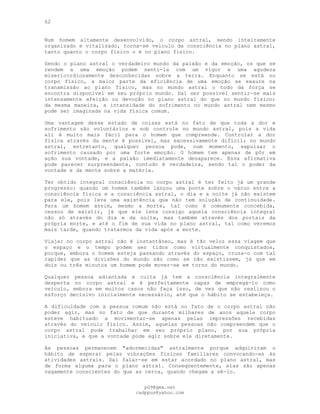 62
Num homem altamente desenvolvido, o corpo astral, sendo inteiramente
organizado e vitalizado, torna-se veículo da consciência no plano astral,
tanto quanto o corpo físico o é no plano físico.
Sendo o plano astral o verdadeiro mundo da paixão e da emoção, os que se
rendem a uma emoção podem sentí-la com um vigor e uma agudeza
misericordiosamente desconhecidas sobre a terra. Enquanto se está no
corpo físico, a maior parte da eficiência de uma emoção se exaure na
transmissão ao plano físico, mas no mundo astral o todo da força se
encontra disponível em seu próprio mundo. Daí ser possível sentir-se mais
intensamente afeição ou devoção no plano astral do que no mundo físico;
da mesma maneira, a intensidade do sofrimento no mundo astral nem mesmo
pode ser imaginada na vida física comum.
Uma vantagem desse estado de coisas está no fato de que toda a dor e
sofrimento são voluntários e sob controle no mundo astral, pois a vida
ali é muito mais fácil para o homem que compreende. Controlar a dor
física através da mente é possível, mas excessivamente difícil; no mundo
astral, entretanto, qualquer pessoa pode, num momento, expulsar o
sofrimento causado por uma forte emoção. O homem tem apenas de pôr em
ação sua vontade, e a paixão imediatamente desaparece. Essa afirmativa
pode parecer surpreendente, contudo é verdadeira, sendo tal o poder da
vontade e da mente sobre a matéria.
Ter obtido integral consciência no corpo astral é ter feito já um grande
progresso: quando um homem também lançou uma ponte sobre o vácuo entre a
consciência física e a consciência astral, o dia e a noite já não existem
para ele, pois leva uma existência que não tem solução de continuidade.
Para um homem assim, mesmo a morte, tal como é comumente concebida,
cessou de existir, já que ele leva consigo aquela consciência integral
não só através do dia e da noite, mas também através dos portais da
própria morte, e até o fim de sua vida no plano astral, tal como veremos
mais tarde, quando tratarmos da vida após a morte.
Viajar no corpo astral não é instantâneo, mas é tão veloz essa viagem que
o espaço e o tempo podem ser tidos como virtualmente conquistados,
porque, embora o homem esteja passando através do espaço, cruza-o com tal
rapidez que as divisões do mundo são como se não existissem, já que em
dois ou três minutos um homem pode mover-se em torno do mundo.
Qualquer pessoa adiantada e culta já tem a consciência integralmente
desperta no corpo astral e é perfeitamente capaz de empregá-lo como
veículo, embora em muitos casos não faça isso, de vez que não realizou o
esforço decisivo inicialmente necessário, até que o hábito se estabeleça.
A dificuldade com a pessoa comum não está no fato de o corpo astral não
poder agir, mas no fato de que durante milhares de anos aquele corpo
esteve habituado a movimentar-se apenas pelas impressões recebidas
através do veículo físico. Assim, aquelas pessoas não compreendem que o
corpo astral pode trabalhar em seu próprio plano, por sua própria
iniciativa, e que a vontade pode agir sobre ele diretamente.
As pessoas permanecem "adormecidas" astralmente porque adquiriram o
hábito de esperar pelas vibrações físicas familiares convocando-as às
atividades astrais. Daí falar-se em estar acordado no plano astral, mas
de forma alguma para o plano astral. Conseqüentemente, elas são apenas
vagamente conscientes do que as cerca, quando chegam a sê-lo.
pG9@gmx.net
cadppus@yahoo.com
 