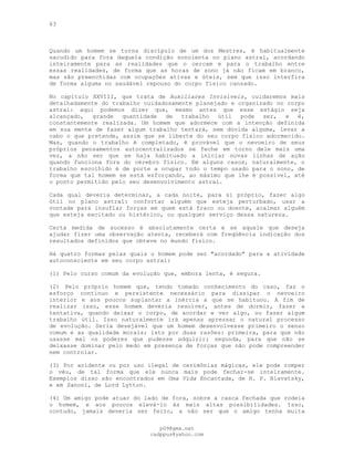 63
Quando um homem se torna discípulo de um dos Mestres, é habitualmente
sacudido para fora daquela condição sonolenta no plano astral, acordando
inteiramente para as realidades que o cercam e para o trabalho entre
essas realidades, de forma que as horas de sono já não ficam em branco,
mas são preenchidas com ocupações ativas e úteis, sem que isso interfira
de forma alguma no saudável repouso do corpo físico cansado.
No capítulo XXVIII, que trata de Auxiliares Invisíveis, cuidaremos mais
detalhadamente do trabalho cuidadosamente planejado e organizado no corpo
astral: aqui podemos dizer que, mesmo antes que esse estágio seja
alcançado, grande quantidade de trabalho útil pode ser, e é,
constantemente realizada. Um homem que adormece com a intenção definida
em sua mente de fazer algum trabalho tentará, sem dúvida alguma, levar a
cabo o que pretende, assim que se liberte do seu corpo físico adormecido.
Mas, quando o trabalho é completado, é provável que o nevoeiro de seus
próprios pensamentos autocentralizados se feche em torno dele mais uma
vez, a não ser que se haja habituado a iniciar novas linhas de ação
quando funciona fora do cérebro físico. Em alguns casos, naturalmente, o
trabalho escolhido é de porte a ocupar todo o tempo usado para o sono, de
forma que tal homem se está esforçando, ao máximo que lhe é possível, até
o ponto permitido pelo seu desenvolvimento astral.
Cada qual deveria determinar, a cada noite, para si próprio, fazer algo
útil no plano astral: confortar alguém que esteja perturbado, usar a
vontade para insuflar forças em quem está fraco ou doente, acalmar alguém
que esteja excitado ou histérico, ou qualquer serviço dessa natureza.
Certa medida de sucesso é absolutamente certa e se aquele que deseja
ajudar fizer uma observação atenta, receberá com freqüência indicação dos
resultados definidos que obteve no mundo físico.
Há quatro formas pelas quais o homem pode ser "acordado" para a atividade
autoconsciente em seu corpo astral:
(1) Pelo curso comum da evolução que, embora lenta, é segura.
(2) Pelo próprio homem que, tendo tomado conhecimento do caso, faz o
esforço contínuo e persistente necessário para dissipar o nevoeiro
interior e aos poucos suplantar a inércia a que se habituou. A fim de
realizar isso, esse homem deveria resolver, antes de dormir, fazer a
tentativa, quando deixar o corpo, de acordar e ver algo, ou fazer algum
trabalho útil. Isso naturalmente irá apenas apressar o natural processo
de evolução. Seria desejável que um homem desenvolvesse primeiro o senso
comum e as qualidade morais; isto por duas razões: primeira, para que não
usasse mal os poderes que pudesse adquirir; segunda, para que não se
deixasse dominar pelo medo em presença de forças que não pode compreender
nem controlar.
(3) Por acidente ou por uso ilegal de cerimônias mágicas, ele pode romper
o véu, de tal forma que ele nunca mais pode fechar-se inteiramente.
Exemplos disso são encontrados em Uma Vida Encantada, de H. P. Blavatsky,
e em Zanoni, de Lord Lytton.
(4) Um amigo pode atuar do lado de fora, sobre a casca fechada que rodeia
o homem, e aos poucos elevá-lo às mais altas possibilidades. Isso,
contudo, jamais deveria ser feito, a não ser que o amigo tenha muita
pG9@gmx.net
cadppus@yahoo.com
 