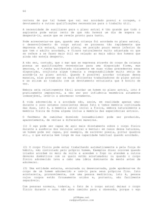 64
certeza de que tal homem que vai ser acordado possui a coragem, o
devotamento e outras qualificações necessárias para o trabalho útil.
A necessidade de auxiliares para o plano astral é tão grande que todo o
aspirante pode estar certo de que não haverá um dia de espera no
despertá-lo, assim que se revele pronto para tanto.
Pode acrescentar-se que, quando uma criança foi acordada no plano astral,
o desenvolvimento do corpo astral se processa tão rapidamente que
depressa ela estará, naquele plano, em posição pouco menos inferior da
que tem o adulto acordado, e ficará naturalmente muito adiantada no que
se refere a se fazer mais útil em relação ao mais sábio dos homens que
ainda não esteja desperto.
A não ser, contudo, que o ego que se expressa através do corpo da criança
possua as qualificações necessárias para uma disposição firme, mas
amorosa, e -.tenha manifestado claramente em suas vidas precedentes essa
disposição, ocultista algum tomaria a responsabilidade muito séria de
acordá-la no plano astral. Quando é possível acordar crianças dessa
maneira, elas provam ser os mais eficientes trabalhadores do plano astral
e se atiram ao trabalho com um devotamento entusiasta que é bonito de
ver.
Embora seja relativamente fácil acordar um homem no plano astral, isto é
praticamente impossível, a não ser por influência mesmérica altamente
indesejável, levá-lo a adormecer novamente.
A vida adormecida e a acordada são, assim, em realidade apenas uma:
durante o sono estamos conscientes desse fato e temos memória continuada
das duas, isto é, a memória astral inclui a física, embora naturalmente a
memória física de forma alguma inclua a memória das experiências astrais.
O fenômeno de caminhar dormindo (sonambulismo) pode ser produzido,
aparentemente, de várias e diferentes maneiras.
(1) O ego pode ser capaz de agir mais diretamente sobre o corpo físico
durante a ausência dos veículos astral e mental: em casos dessa natureza,
um homem pode ser capaz, por exemplo, de escrever poesia, pintar quadros
etc., o que estaria bem longe de sua capacidade habitual quando acordado.
(2) O corpo físico pode estar trabalhando automaticamente e pela força do
hábito, não controlado pelo próprio homem. Exemplos disso ocorrem quando
criados acordam no meio da noite e acendem o fogo ou atendem a outros
deveres domésticos com os quais estão acostumados; ou quando o corpo
físico adormecido leva a cabo uma idéia dominante da mente antes de
adormecer.
(3) Uma entidade externa, encarnada ou desencarnada, pode apoderar-se do
corpo de um homem adormecido e usá-lo para seus próprios fins. Isto
aconteceria, provavelmente, com uma pessoa mediúnica, isto é, pessoa
cujos corpos estão frouxamente unidos e, portanto, são facilmente
separáveis.
Com pessoas normais, todavia, o fato de o corpo astral deixar o corpo
físico durante o sono não abre caminho para a obsessão, porque o ego
pG9@gmx.net
cadppus@yahoo.com
 