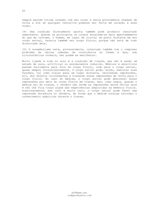 65
sempre mantém íntima conexão com seu corpo e seria prontamente chamado de
volta a ele se qualquer tentativa pudesse ser feita em relação a esse
corpo.
(4) Uma condição diretamente oposta também pode produzir resultado
semelhante. Quando os princípios ou corpos encaixam-se mais apertadamente
do que de costume, o homem, em lugar de visitar um ponto distante em seu
corpo astral, levaria também seu corpo físico, porque não está de todo
dissociado dele.
(5) O sonambulismo está, provavelmente, conectado também com o complexo
problema de várias camadas de consciência no homem e que, sob
circunstâncias normais, não podem se manifestar.
Muito ligada à vida no sono é a condição de transe, que não é senão um
estado de sono, artificial ou anormalmente induzido. Médiuns e sensitivos
passam facilmente para fora do corpo físico, indo para o corpo astral,
quase sempre inconscientemente. O corpo astral pode, então, executar suas
funções, tal como viajar para um lugar distante, recolhendo impressões,
ali, dos objetos circundantes e trazendo essas impressões de volta para o
corpo físico. No caso do médium, o corpo astral pode descrever essas
impressões por meio do corpo físico em transe, mas, como regra, quando o
médium sai do transe, o cérebro não retém as impressões assim feitas nele
e não lhe fica traço algum das experiências adquiridas na memória física.
Ocasionalmente, mas isto é muito raro, o corpo astral pode fazer uma
impressão duradoura no cérebro, de forma que o médium consiga recordar o
conhecimento adquirido durante o transe.
pG9@gmx.net
cadppus@yahoo.com
 