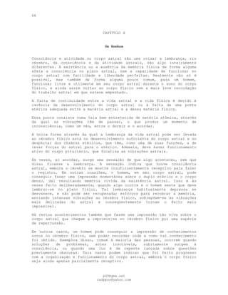 66
CAPÍTULO X
Os Sonhos
Consciência e atividade no corpo astral são uma coisa; a lembrança, rio
cérebro, da consciência e da atividade astrais, são algo inteiramente
diferentes. A existência ou a ausência da memória física de forma alguma
afeta a consciência no plano astral, nem a capacidade de funcionar no
corpo astral com facilidade e liberdade perfeitas. Realmente não só é
possível, mas também de forma alguma pouco comum, para um homem,
funcionar livre e utilmente em seu corpo astral durante o sono do corpo
físico, e ainda assim voltar ao corpo físico sem a mais leve recordação
do trabalho astral em que esteve empenhado.
A falta de continuidade entre a vida astral e a vida física é devido à
carência de desenvolvimento do corpo astral ou à falta de uma ponte
etérica adequada entre a matéria astral e a densa matéria física.
Essa ponte consiste numa teia bem entretecida de matéria atômica, através
da qual as vibrações têm de passar, o que produz um momento de
inconsciência, como um véu, entre o dormir e o acordar.
A única forma através da qual a lembrança da vida astral pode ser levada
ao cérebro físico está no desenvolvimento suficiente do corpo astral e no
despertar dos Chakras etéricos, que têm, como uma de suas funções, a de
levar forças do astral para o etérico. Ademais, deve haver funcionamento
ativo do corpo pituitário, que focaliza as vibrações astrais.
Às vezes, ao acordar, surge uma sensação de que algo aconteceu, sem que
disso ficasse a lembrança. A sensação indica que houve consciência
astral, embora o cérebro se mostre insuficientemente receptivo para fazer
o registro. Em outras ocasiões, o homem, em seu corpo astral, pode
conseguir fazer uma impressão momentânea sobre o duplo etérico e o corpo
denso, daí resultando memória vívida da existência astral. Isso é às
vezes feito deliberadamente, quando algo ocorre e o homem sente que deve
lembrar-se no plano físico. Tal lembrança habitualmente depressa se
desvanece, e não pode ser recuperada; esforços para recobrar a memória,
enviando intensas vibrações ao cérebro físico, sobrepõem-se às vibrações
mais delicadas do astral e conseqüentemente tornam o êxito mais
impossível.
Há certos acontecimentos também que fazem uma impressão tão viva sobre o
corpo astral que chegam a imprimir-se no cérebro físico por uma espécie
de repercussão.
Em outros casos, um homem pode conseguir a impressão de conhecimentos
novos no cérebro físico, sem poder recordar onde e como tal conhecimento
foi obtido. Exemplos disso, comum à maioria das pessoas, ocorrem quando
soluções de problemas, antes insolúveis, subitamente surgem à
consciência, ou quando uma luz é de repente lançada sobre questões
previamente obscuras. Tais casos podem indicar que foi feito progresso
com a organização e funcionamento do corpo astral, embora o corpo físico
seja ainda apenas parcialmente receptivo.
pG9@gmx.net
cadppus@yahoo.com
 