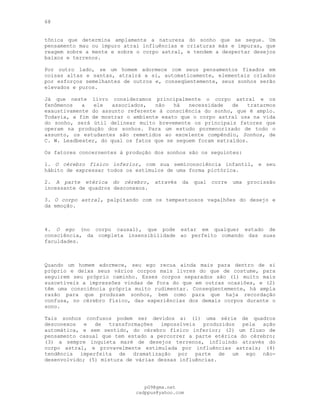 68
tônica que determina amplamente a natureza do sonho que se segue. Um
pensamento mau ou impuro atrai influências e criaturas más e impuras, que
reagem sobre a mente e sobre o corpo astral, e tendem a despertar desejos
baixos e terrenos.
Por outro lado, se um homem adormece com seus pensamentos fixados em
coisas altas e santas, atrairá a si, automaticamente, elementais criados
por esforços semelhantes de outros e, conseqüentemente, seus sonhos serão
elevados e puros.
Já que neste livro consideramos principalmente o corpo astral e os
fenômenos a ele associados, não há necessidade de tratarmos
exaustivamente do assunto referente à consciência do sonho, que é amplo.
Todavia, a fim de mostrar o ambiente exato que o corpo astral usa na vida
do sonho, será útil delinear muito brevemente os principais fatores que
operam na produção dos sonhos. Para um estudo pormenorizado de todo o
assunto, os estudantes são remetidos ao excelente compêndio, Sonhos, de
C. W. Leadbeater, do qual os fatos que se seguem foram extraídos.
Os fatores concernentes à produção dos sonhos são os seguintes:
1. O cérebro físico inferior, com sua semiconsciência infantil, e seu
hábito de expressar todos os estímulos de uma forma pictórica.
2. A parte etérica do cérebro, através da qual corre uma procissão
incessante de quadros desconexos.
3. O corpo astral, palpitando com os tempestuosos vagalhões do desejo e
da emoção.
4. O ego (no corpo causal), que pode estar em qualquer estado de
consciência, da completa insensibilidade ao perfeito comando das suas
faculdades.
Quando um homem adormece, seu ego recua ainda mais para dentro de si
próprio e deixa seus vários corpos mais livres do que de costume, para
seguirem seu próprio caminho. Esses corpos separados são (l) muito mais
suscetíveis a impressões vindas de fora do que em outras ocasiões, e (2)
têm uma consciência própria muito rudimentar. Conseqüentemente, há ampla
razão para que produzam sonhos, bem como para que haja recordação
confusa, no cérebro físico, das experiências dos demais corpos durante o
sono.
Tais sonhos confusos podem ser devidos a: (l) uma série de quadros
desconexos e de transformações impossíveis produzidos pela ação
automática, e sem sentido, do cérebro físico inferior; (2) um fluxo de
pensamento casual que tem estado a percorrer a parte etérica do cérebro;
(3) a sempre inquieta maré de desejos terrenos, influindo através do
corpo astral, e provavelmente estimulada por influências astrais; (4)
tendência imperfeita de dramatização por parte de um ego não-
desenvolvido; (5) mistura de várias dessas influências.
pG9@gmx.net
cadppus@yahoo.com
 