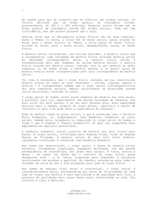 7
Há razões para que se acredite que os elétrons são átomos astrais. Os
físicos declaram que um átomo químico de hidrogênio contém,
provavelmente, de 700 a l 000 elétrons. Pesquisa oculta afirma que um
átomo químico de hidrogênio contém 882 átomos astrais. Pode ser uma
coincidência, mas não parece provável que o seja.
Deve-se notar que os derradeiros átomos físicos são de duas espécies.
macho e fêmea: no macho, a força vem do mundo astral, passa através do
átomo para o mundo físico; na fêmea, a força passa do mundo físico,
através do átomo, para o mundo astral, desaparecendo, assim, do mundo
físico.
A matéria astral corresponde, com curiosa exatidão, à matéria física que
a interpenetra, cada variedade de matéria física atraindo matéria astral
da densidade correspondente Assim, a matéria física sólida é
interpenetrada pelo que chamamos de sólida matéria astral; a matéria
física líquida por matéria astral líquida, isto é, por matéria do sexto
subplano, e, da mesma forma, a matéria gasosa, e os quatro graus de
matéria etérica estão interpenetrados pelo grau correspondente de matéria
astral.
Tal como é necessário que o corpo físico contenha em sua constituição
matéria física em todas as suas condições — sólida, líquida, gasosa e
etérica — é indispensável também que o corpo astral contenhapartículas
dos sete subplanos astrais, embora naturalmente as proporções possam
variar muitíssimo, conforme os casos.
O corpo astral do homem, sendo assim composto de matéria dos sete graus,
é possível, para ele, experimentar uma grande variedade de (desejos, dos
mais altos aos mais baixos, e em seu mais extenso grau. Essa capacidade
peculiar para a reação, própria do corpo astral, capacita-o a servir de
invólucro no qual o Eu pode obter a experiência da sensação.
Além da matéria comum do plano astral, a que é conhecida como n Terceiro
Reino Elemental, ou. simplesmente, como Essência. Elemental do plano
astral, também entra largamente na composição do corpo astral do homem, e
forma o que é chamado o "Desejo Elemental", do qual nos ocuparemos mais
amplamente em capítulos posteriores.
A essência elemental astral consiste em matéria dos seis níveis mais
baixos do plano astral, vivificados pelo Segundo Fluxo, vindo da Segunda
Pessoa da Trindade. A matéria astral do mais alto nível atômico,
igualmente vivificada, é conhecida como Essência Monádica.
Num homem não desenvolvido, o corpo astral é massa de matéria astral
nevoenta, frouxamente organizada, vagamente delineada, com uma grande
predominância de substâncias, dos graus mais baixos. E tosca, escura e
densa — às vezes tão densa que o contorno do corpo físico quase
desaparece nela — e é, assim, preparada para responder a estímulos
relacionados com paixões e apetites. Em tamanho, estende-se para todas as
direções em cerca de dez a doze polegadas para além do corpo físico.
Num homem de mediano nível moral e intelectual, o corpo astral é
consideravelmente maior, estendendo-se por cerca de 18 polegadas de cada
lado do corpo; sua matéria é mais equilibrada e de qualidade mais fina, a
presença de qualidades mais raras dando certa luminosidade ao todo. Seu
contorno é claro e definido.
pG9@gmx.net
cadppus@yahoo.com
 