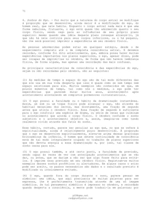 71
4. Sonhos do Ego. — Por muito que a natureza do corpo astral se modifique
à proporção que se desenvolve, ainda maior é a modificação do ego, do
homem real, que nele habita. Enquanto o corpo astral nada mais é que uma
forma nebulosa, flutuante, o ego está quase tão adormecido quanto o seu
corpo físico, sendo cego para as influências de seu próprio plano
superior: mesmo quando uma idéia daquele plano consegue alcançá-lo, já
que não há nele controle para seus corpos inferiores, ou o há pequeno,
não lhe será possível imprimir a experiência em seu cérebro físico.
As pessoas adormecidas podem estar em qualquer estágio, desde o de
esquecimento completo até o de completa consciência astral. E devemos
recordar, conforme foi dito anteriormente, que, embora possa haver muitas
experiências importantes nos planos superiores, o ego, apesar disso, pode
ser incapaz de imprimi-las no cérebro, de forma que não haverá lembrança
física, de forma alguma, mas apenas uma recordação das mais confusas.
As principais características da consciência e das experiências do ego,
sejam ou não recordadas pelo cérebro, são as seguintes:
(1) As medidas de tempo e espaço do ego são de tal modo diferentes das
que ele usa em sua vida desperta que isso é quase como se nem tempo nem
espaço existissem para ele. Muitos exemplos são conhecidos em que, em
poucos momentos de tempo, tal como nós o medimos, o ego pode ter
experiências que parecem durar muitos anos, acontecimento após
acontecimento acontecendo em completos pormenores circunstanciais.
(2) O ego possui a faculdade ou o hábito da dramatização instantânea.
Assim, um som ou um toque físico pode alcançar o ego, não através do
habitual mecanismo dos nervos, mas diretamente, uma fração de segundo
antes que atinja o cérebro físico. Essa fração de segundo é suficiente
para o ego construir uma espécie de drama, ou série de cenas que culminam
no acontecimento que acorda o corpo físico. O cérebro confunde o sonho
subjetivo e o acontecimento objetivo e, assim, imagina-se como tendo
realmente vivido através dos fatos do sonho.
Esse hábito, contudo, parece ser peculiar ao ego que, no que se refere à
espiritualidade, ainda é relativamente pouco desenvolvido. À proporção
que o ego se desenvolve espiritualmente, eleva-se acima dessas graciosas
brincadeiras da infância. O homem que obteve continuidade de consciência
está de tal modo integralmente ocupado no trabalho de planos superiores
que não devota energia a essa dramatização e, por isso, tal classe de
sonho cessa para ele.
(3) O ego possui também, e até certo ponto, a faculdade de previsão,
sendo capaz às vezes de ver com antecipação acontecimentos que se vão
dar, ou antes, que se dariam a não ser que algo fosse feito para evitá-
los. E imprime essa previsão em seu cérebro físico. Registram-se muitos
exemplos desses sonhos proféticos ou alertadores. Em alguns casos o aviso
pode ser aceito, os passos necessários são dados e o resultado previsto é
modificado ou inteiramente evitado.
(4) O ego, quando fora do corpo durante o sono, parece pensar em
símbolos: uma idéia, que aqui precisaria de muitas palavras para ser
expressa, lhe é perfeitamente transmitida através de uma só imagem
simbólica. Se tal pensamento simbólico é impresso no cérebro, e recordado
quando desperta a consciência, a mente pode traduzi-la em palavras; por
pG9@gmx.net
cadppus@yahoo.com
 
