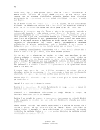 72
outro lado, aquilo pode passar apenas como um símbolo, introduzido, e
assim causar confusão. Em sonhos dessa natureza, ao que parece, cada
pessoa tem um sistema simbológico próprio: assim, água significa
aproximação de transtornos, pérolas podem significar lágrimas, e assim
por diante.
Se um homem quiser ter sonhos úteis, isto é, colher, em sua consciência
acordada, os benefícios daquilo que o ego possa ter aprendido durante o
sono, há certos passos que devem ser dados para obter tal “resultado”.
Primeiro: é essencial que ele forme o hábito do pensamento mantido e
concentrado durante a vida comum, quando desperto. Um homem que tem o
controle absoluto de seus pensamentos saberá, sempre, exatamente em que
está pensando e por quê. Descobrirá também que o cérebro, assim treinado
para ouvir as sugestões do ego, permanecerá quieto quando não está sendo
usado, e recusará receber e responder ao fluxo casual vindo do oceano de
pensamentos circundante. Tal homem, assim, provavelmente receberá
influências de planos superiores, onde a intuição é mais aguda, o
julgamento mais verdadeiro do que jamais podem ser no plano físico.
Será bastante desnecessário acrescentar que o homem deverá também ter o
domínio completo de, pelo menos, suas mais baixas paixões.
Por um ato muito elementar de magia, um homem pode expulsar de seu
cérebro etérico a corrente de pensamentos que o pressionam, vindos de
fora. Para tal fim ele deve, quando se deita para dormir, imaginar sua
aura e desejar fortemente que sua superfície externa se torne uma concha
que o proteja de influências exteriores. A matéria áurica obedecerá ao
seu pensamento e formará a concha. Essa providência é de apreciável valor
para o fim desejado.
A grande importância de fixar o último pensamento em coisas nobres e
elevadas, antes de adormecer, já foi mencionada e deve ser regularmente
praticada por aqueles que queiram manter seus sonhos sob controle.
Talvez seja útil acrescentar aqui os termos hindus para os quatro estados
de consciência:
Jagrai é a consciência desperta comum.
Svapna é a consciência do sonho funcionando no corpo astral e capaz de
imprimir suas experiências no cérebro.
Sushupti é a consciência funcionando no corpo mental e incapaz de
imprimir suas experiências no cérebro.
Turiya é um estado de transe, a consciência funcionando no veículo búdico
e tão separada do cérebro que não pode ser facilmente chamada por meios
externos.
Esses termos, contudo, são usados relativamente e variam de acordo com o
contexto. Assim, em uma interpretação de jagrat, estão combinados os
planos físico e astral, as sete subdivisões correspondentes às quatro
condições da matéria física e as três amplas divisões da matéria astral
mencionadas nas páginas 129/30.
pG9@gmx.net
cadppus@yahoo.com
 