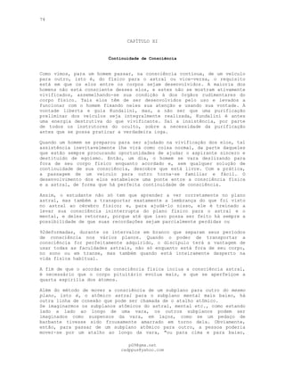 74
CAPÍTULO XI
Continuidade de Consciência
Como vimos, para um homem passar, na consciência contínua, de um veículo
para outro, isto é, do físico para o astral ou vice-versa, o requisito
está em que os elos entre os corpos sejam desenvolvidos. A maioria dos
homens não está consciente desses elos, e estes não se mostram ativamente
vivificados, assemelhando-se sua condição à dos órgãos rudimentares do
corpo físico. Tais elos têm de ser desenvolvidos pelo uso e levados a
funcionar com o homem fixando neles sua atenção e usando sua vontade. A
vontade liberta e guia Kundalini, mas, a não ser que uma purificação
preliminar dos veículos seja integralmente realizada, Kundalini é antes
uma energia destrutiva do que vivificante. Daí a insistência, por parte
de todos os instrutores do oculto, sobre a necessidade da purificação
antes que se possa praticar a verdadeira ioga.
Quando um homem se preparou para ser ajudado na vivificação dos elos, tal
assistência inevitavelmente lhe virá como coisa normal, da parte daqueles
que estão sempre procurando oportunidades de ajudar o aspirante sincero e
destituído de egoísmo. Então, um dia, o homem se vara deslizando para
fora de seu corpo físico enquanto acordado e, sem qualquer solução de
continuidade de sua consciência, descobre que está livre. Com a prática,
a passagem de um veículo para outro torna-se familiar e fácil. O
desenvolvimento dos elos estabelece uma ponte entre a consciência física
e a astral, de forma que há perfeita continuidade de consciência.
Assim, o estudante não só tem que aprender a ver corretamente no plano
astral, mas também a transportar exatamente a lembrança do que foi visto
no astral ao cérebro físico; e, para ajudá-lo nisso, ele é treinado a
levar sua consciência ininterrupta do plano físico para o astral e o
mental, e deles retornar, porque até que isso possa ser feito há sempre a
possibilidade de que suas recordações sejam parcialmente perdidas ou
92deformadas, durante os intervalos em branco que separam seus períodos
de consciência nos vários planos. Quando o poder de transportar a
consciência for perfeitamente adquirido, o discípulo terá a vantagem de
usar todas as faculdades astrais, não só enquanto está fora de seu corpo,
no sono ou em transe, mas também quando está inteiramente desperto na
vida física habitual.
A fim de que o acordar da consciência física inclua a consciência astral,
é necessário que o corpo pituitário evolua mais, e que se aperfeiçoe a
quarta espirília dos átomos.
Além do método de mover a consciência de um subplano para outro do mesmo
plano, isto é, o atômico astral para o subplano mental mais baixo, há
outra linha de conexão que pode ser chamada de o atalho atômico.
Se imaginarmos os subplanos atômicos do astral, mental etc., como estando
lado a lado ao longo de uma vara, os outros subplanos podem ser
imaginados como suspensos da vara, em laços, como se um pedaço de
barbante tivesse sido frouxamente amarrado em torno dela. Obviamente,
então, para passar de um subplano atômico para outro, a pessoa poderia
mover-se por um atalho ao longo da vara, "ou para cima e para baixo,
pG9@gmx.net
cadppus@yahoo.com
 
