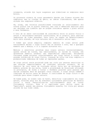 75
novamente, através dos laços suspensos que simbolizam os subplanos mais
baixos.
Os processos normais do nosso pensamento descem com firmeza através dos
subplanos; mas os clarões do gênio, as idéias iluminadoras, vêm apenas
através dos subplanos atômicos.
Há, ainda, uma terceira possibilidade vinculada ao relacionamento dos
nossos planos com os planos cósmicos, mas isso é demasiado abstruso para
ser abordado num trabalho que se propõe considerar apenas o plano astral
e seus fenômenos.
O fato de se obter continuidade de consciência entre os planos físico e
astral é naturalmente bastante insuficiente, em si próprio, para reavivar
lembranças de vidas passadas. Para tanto se requer um desenvolvimento
muito mais elevado, em cuja natureza não é necessário entrar aqui.
O homem que assim adquiriu completo domínio do corpo astral pode
naturalmente deixar o corpo físico não só durante o sono, mas a qualquer
momento que o deseje, e ir a lugares distantes etc.
Médiuns e sensitivos projetam seus corpos astrais inconscientemente,
quando entram em transe, mas habitualmente, ao saírem do transe, não
apresentam memória cerebral das experiências adquiridas. Estudantes
treinados podem projetar conscientemente seu corpo astral e viajar até
grandes distâncias do corpo físico, trazendo de volta com eles completa e
pormenorizada lembrança de todas as impressões ganhas.
Um corpo astral assim projetado pode ser visto por pessoas sensitivas ou
que estejam temporariamente em condições nervosas anormais. Há um
registro de tais casos de visitação astral feita por um moribundo em
momento próximo de sua morte, tendo a proximidade da dissolução afrouxado
os princípios, de forma a tornar o fenômeno possível para pessoas que
seriam incapazes dele em qualquer outra ocasião. O corpo astral também é
libertado em muitos casos de doença. A inatividade do corpo físico é uma
condição para essas viagens astrais.
Um homem pode, se souber como se haver, densificar ligeiramente seu corpo
astral, atraindo para ele da atmosfera circundante partículas de matéria
física e assim "materializar-se suficientemente para se tornar
fisicamente visível. Essa é a explicação para muitos casos de
"aparições", quando uma pessoa, fisicamente ausente, foi vista por amigos
através de sua visão comum.
pG9@gmx.net
cadppus@yahoo.com
 