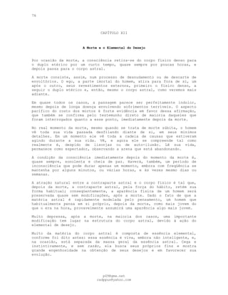 76
CAPÍTULO XII
A Morte e o Elemental do Desejo
Por ocasião da morte, a consciência retira-se do corpo físico denso para
o duplo etérico por um curto tempo, quase sempre por poucas horas, e
depois passa para o corpo astral.
A morte consiste, assim, num processo de desnudamento ou de descarte de
envoltórios. O ego, a parte imortal do homem, atira para fora de si, um
após o outro, seus revestimentos externos, primeiro o físico denso, a
seguir o duplo etérico e, então, mesmo o corpo astral, como veremos mais
adiante.
Em quase todos os casos, a passagem parece ser perfeitamente indolor,
mesmo depois de longa doença envolvendo sofrimentos terríveis. O aspecto
pacífico do rosto dos mortos é forte evidência em favor dessa afirmação,
que também se confirma pelo testemunho direto de maioria daqueles que
foram interrogados quanto a esse ponto, imediatamente depois da morte.
No real momento da morte, mesmo quando se trata de morte súbita, o homem
vê toda sua vida passada desfilando diante de si, em seus mínimos
detalhes. Em um momento ele vê toda a cadeia de causas que estiveram
agindo durante a sua vida. Vê, e agora ele se compreende tal como
realmente é, despido de lisonjas ou de auto-ilusão. Lê sua vida,
permanece como espectador, observando a arena que está abandonando.
A condição da consciência imediatamente depois do momento da morte é,
quase sempre, sonolenta e cheia de paz. Haverá, também, um período de
inconsciência que pode durar apenas um momento, embora com freqüência se
mantenha por alguns minutos, ou várias horas, e às vezes mesmo dias ou
semanas.
A atração natural entre a contraparte astral e o corpo físico é tal que,
depois da morte, a contraparte astral, pela força do hábito, retém sua
forma habitual; conseqüentemente, a aparência física de um homem será
preservada quase sem modificações, após a morte. Dado o fato de que a
matéria astral é rapidamente modelada pelo pensamento, um homem que
habitualmente pensa em si próprio, depois da morte, como mais jovem do
que o era na hora, provavelmente assumirá uma aparência algo mais jovem.
Muito depressa, após a morte, na maioria dos casos, uma importante
modificação tem lugar na estrutura do corpo astral, devido à ação do
elemental de desejo.
Muito da matéria do corpo astral é composta de essência elemental,
conforme foi dito antes: essa essência é viva, embora não inteligente, e,
na ocasião, está separada da massa geral da essência astral. Cega e
instintivamente, e sem razão, ela busca seus próprios fins e mostra
grande engenhosidade na obtenção de seus desejos e em favorecer sua
evolução.
pG9@gmx.net
cadppus@yahoo.com
 