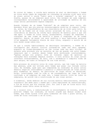 78
No correr do tempo, a concha mais externa do anel se desintegra: o homem
se torna então capaz de responder às vibrações do próximo nível mais alto
do plano astral e assim "subir para o próximo subplano" e, daí por
diante, passar de um subplano para outro. Seu estágio em cada subplano
corresponderá naturalmente à quantidade de atividade da matéria em seu
corpo astral pertencente àquele subplano.
Quando falamos de um homem "subindo" de um subplano para outro, não
queremos dizer que ele precise necessariamente mover-se no espaço: trata-
se, antes, da transferência de sua consciência de um nível para outro. No
caso de um homem com um corpo astral arranjado de novo, o foco de sua
consciência se desloca da concha mais externa de matéria para a que lhe
vem após. O homem se torna assim, gradualmente, incapaz de responder a
vibrações de uma ordem de matéria e passa a responder às de ordem
superior. Assim, um mundo com seus cenários e seus habitantes parecerá
ir-se apagando lentamente diante de seus olhos, enquanto a aurora de um
novo mundo surge sobre ele.
Já que a concha habitualmente se desintegra lentamente, o homem vê a
contraparte dos objetos físicos tornando-se cada vez mais apagada,
enquanto as formas-pensamentos se lhe tornam cada vez mais nítidas. Se
durante este processo ele se encontra de vez em quando com outro homem,
imaginará que o caráter desse homem está melhorando constantemente,
"apenas porque ele próprio está se tornando capaz de apreciar as
vibrações mais elevadas daquele caráter. O novo arranjo do corpo astral
interfere constantemente, de fato, com a verdadeira e completa visão de
seus amigos, em todos os estágios de sua vida astral.
Este processo de arranjos novos do corpo astral, que tem lugar na maioria
das pessoas, pode ser evitado pelo homem que puser sua vontade contra
isso. Na verdade, quem quer que compreenda as condições do plano astral
deveria negar-se inteiramente a permitir a redistribuição do corpo astral
pelo elemental do desejo. As partículas do corpo astral se manteriam,
então, interligadas como na vida e, em consequência, em lugar de ficar
confinado a um subplano de cada vez, o homem estaria livre em todos os
subplanos, de acordo com a constituição do seu corpo astral.
O elemental, sendo medroso em sua curiosa maneira semiconsciente, tentará
transferir seu medo para o homem que o está expulsando da redistribuição,
a fim de evitar que ele consiga isso. Por isso é que se torna muito útil
conhecer esses fatos antes da morte.
Se o arranjo novo, a redistribuição ou enconchamento já ocorreu, ainda é
possível romper tal condição, se houver alguém que deseje ajudar esse
homem, que então ficará livre para trabalhar em todo o plano astral, ao
invés de ficar confinado a um só nível.
pG9@gmx.net
cadppus@yahoo.com
 