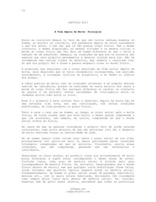 79
CAPÍTULO XIII
A Vida depois da Morte: Princípios
Nunca se insistirá demais no fato de que não ocorre nenhuma mudança no
homem, ao morrer; ao contrário, ele permanece depois da morte exatamente
o que era antes, a não ser que já não possua corpo físico. Tem o mesmo
intelecto, a mesma disposição, as mesmas virtudes e os mesmos vícios; a
perda do corpo físico não faz dele um homem diferente do que o faria a
remoção de um sobretudo. Ademais, as condições em que ele se encontra são
aquelas que seus próprios pensamentos e desejos criaram para ele. Não há
recompensa nem castigo vindos do exterior, mas somente o resultado real
do que ele próprio fez e disse e pensou enquanto viveu no mundo físico.
À proporção que seguirmos com a nossa descrição da vida astral depois da
morte, será observado que os fatos verdadeiros correspondem, com exatidão
considerável, à concepção católica do purgatório, e do Hades ou inferno
dos gregos.
A idéia poética da morte como um nivelador universal é um simples absurdo
nascido da ignorância, porque na realidade na vasta maioria dos casos a
perda do corpo físico não faz qualquer diferença no caráter ou intelecto
da pessoa e há portanto tantas variedades de inteligência entre os
chamados mortos como entre os vivos.
Esse é o primeiro e mais notável fato a observar: depois da morte não há
uma estranha vida nova, mas uma continuação, sob certas condições
modificadas, da vida presente no plano físico.
Tanto é esse o caso que um homem, ao chegar ao plano astral após a morte
física, de forma alguma sabe que está morto; e mesmo quando compreende o
que lhe aconteceu, nem sempre, de início, compreende em que o mundo
astral difere do físico.
Há casos em que as pessoas consideram o próprio fato de ainda estarem
conscientes, como prova absoluta de que não morreram; isto dá, a despeito
da muita exaltada crença na imortalidade da alma.
Se um homem jamais tinha ouvido algo sobre o plano astral em sua vida,
provavelmente irá sentir-se mais ou menos perturbado pelas condições
totalmente inesperadas em que se encontra. Finalmente, aceita essas
condições, que não compreende, pensando que são necessárias e
inevitáveis.
Observando os novos mundos, ao primeiro olhar ele provavelmente vê muito
pouca diferença e supõe estar contemplando o mesmo mundo de antes.
Conforme vimos, cada grau de matéria astral é atraído pelo grau
correspondente de matéria física. Se, portanto, imaginássemos que o mundo
físico deixou de existir sem que qualquer outra modificação fosse feita,
ainda teríamos uma perfeita réplica daquele mundo na matéria astral.
Conseqüentemente, um homem no plano astral ainda vê paredes, mobiliário,
pessoas etc., com os quais estava habituado, delineados tão claramente
como sempre pelos tipos mais densos de matéria astral. Se, contudo,
examinar bem de perto esses objetos, perceberá que todas as partículas
pG9@gmx.net
cadppus@yahoo.com
 