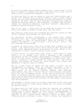 8
No caso de um homem espiritualmente desenvolvido, o corpo astral é ainda
maior em tamanho e compõe-se das mais finas partículas de cada grau de
matéria astral, predominando amplamente a mais alta.
Há tanto que dizer no que se refere às cores dos corpos astrais que o
assunto fica reservado para um capítulo especial. Aqui, contudo, podemos
afirmar que nos tipos não-desenvolvidos as cores são grosseiras e turvas,
tomando-se aos poucos cada vez mais luminosas à proporção que o homem se
desenvolve emocional, mental e espiritualmente. O próprio nome "astral",
herdado dos alquimistas medievais, significa "estelar", referindo-se à
aparência luminosa da matéria astral.
Como já foi dito, o corpo astral de um homem não só penetra no corpo
físico como também se estende ao redor dele, como uma nuvem.
Essa porção do corpo astral que se estende para além dos limites do corpo
físico é chamada, habitualmente, de "aura" astral.
Os sentimentos intensos correspondem a uma grande aura. Podemos
mencionar, aqui, que o tamanho aumentado da aura é um pré-requisito para
a Iniciação, e, nela, as "Qualificações" devem ser visíveis. A aura
aumenta, naturalmente, a cada Iniciação. A aura de Buda — diz-se — tem
uma irradiação de três milhas.
A matéria do corpo físico sente forte atração para a matéria do corpo
astral, e daí segue-se que a maior parte (cerca de 99%) das partículas
astrais ficam comprimidas dentro da periferia do corpo físico, e só o
remanescente 1% enche o resto do ovóide e forma a aura.
A porção central do corpo astral toma, assim, a forma exata do corpo
físico e é, na verdade, muito sólida e definida, e bem claramente
distinguível da aura circundante. Habitualmente, é chamada a contra-parte
astral do corpo físico. A exata correspondência do corpo astral com o
físico, entretanto, é apenas questão de forma externa e não envolve
qualquer similaridade de função nos vários órgãos, como veremos mais
amplamente no capítulo sobre os Chakras.
Não só o corpo físico do homem, mas tudo quanto é físico, tem seu
correspondente de matéria astral em constante associação, e não é
separado a não ser mediante considerável esforço de força oculta, e,
mesmo então, só se manterá separado enquanto seja exercida,
positivamente, essa força e com esse fim. Em outras palavras, cada objeto
físico tem sua contraparte astral. Porém, como as partículas astrais
estão em constante movimento entre si, tão facilmente como um líquido
físico, não há associação permanente entre qualquer partícula física e a
quantidade de matéria astral que aconteça, em dado momento, estar agindo
como sua contraparte.
Habitualmente, a porção astral de um objeto projeta-se um tanto para além
de sua parte física e, assim, metais, pedras etc. são vistos circundados
por uma aura astral.
Se alguma parte do corpo físico do homem for removida, por amputação,
digamos, a coerência já matéria astral viva é mais forte do que sua
atração para a porção amputada do corpo físico. Conseqüentemente, a
contrapartida astral do membro não será retirada com o membro físico
amputado. Já que a matéria astral adquiriu o hábito de manter aquela
forma particular, continuará a reter o feitio original, mas depressa se
pG9@gmx.net
cadppus@yahoo.com
 