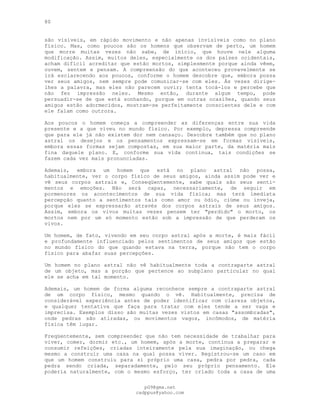 80
são visíveis, em rápido movimento e não apenas invisíveis como no plano
físico. Mas, como poucos são os homens que observam de perto, um homem
que morre muitas vezes não sabe, de início, que houve nele alguma
modificação. Assim, muitos deles, especialmente os dos países ocidentais,
acham difícil acreditar que estão mortos, simplesmente porque ainda vêem,
ouvem, sentem e pensam. A compreensão do que aconteceu provavelmente se
irá esclarecendo aos poucos, conforme o homem descobre que, embora possa
ver seus amigos, nem sempre pode comunicar-se com eles. Às vezes dirige-
lhes a palavra, mas eles não parecem ouvir; tenta tocá-los e percebe que
não fez impressão neles. Mesmo então, durante algum tempo, pode
persuadir-se de que está sonhando, porque em outras ocasiões, quando seus
amigos estão adormecidos, mostram-se perfeitamente conscientes dele e com
ele falam como outrora.
Aos poucos o homem começa a compreender as diferenças entre sua vida
presente e a que viveu no mundo físico. Por exemplo, depressa compreende
que para ele já não existem dor nem cansaço. Descobre também que no plano
astral os desejos e os pensamentos expressam-se em formas visíveis,
embora essas formas sejam compostas, em sua maior parte, da matéria mais
fina daquele plano. E, conforme sua vida continua, tais condições se
fazem cada vez mais pronunciadas.
Ademais, embora um homem que está no plano astral não possa,
habitualmente, ver o corpo físico de seus amigos, ainda assim pode ver e
vê seus corpos astrais e, Conseqüentemente, sabe quais são seus senti-
mentos e emoções. Não será capaz, necessariamente, de seguir em
pormenores os acontecimentos de sua vida física; mas terá imediata
percepção quanto a sentimentos tais como amor ou ódio, ciúme ou inveja,
porque eles se expressarão através dos corpos astrais de seus amigos.
Assim, embora os vivos muitas vezes pensem ter "perdido" o morto, os
mortos nem por um só momento estão sob a impressão de que perderam os
vivos.
Um homem, de fato, vivendo em seu corpo astral após a morte, é mais fácil
e profundamente influenciado pelos sentimentos de seus amigos que estão
no mundo físico do que quando estava na terra, porque não tem o corpo
físico para abafar suas percepções.
Um homem no plano astral não vê habitualmente toda a contraparte astral
de um objeto, mas a porção que pertence ao subplano particular no qual
ele se acha em tal momento.
Ademais, um homem de forma alguma reconhece sempre a contraparte astral
de um corpo físico, mesmo quando o vê. Habitualmente, precisa de
considerável experiência antes de poder identificar com clareza objetos,
e qualquer tentativa que faça para tratar com eles tende a ser vaga e
imprecisa. Exemplos disso são muitas vezes vistos em casas "assombradas",
onde pedras são atiradas, ou movimentos vagos, incômodos, de matéria
física têm lugar.
Freqüentemente, sem compreender que não tem necessidade de trabalhar para
viver, comer, dormir etc., um homem, após a morte, continua a preparar e
consumir refeições, criadas inteiramente pela sua imaginação, ou chega
mesmo a construir uma casa na qual possa viver. Registrou-se um caso em
que um homem construiu para si próprio uma casa, pedra por pedra, cada
pedra sendo criada, separadamente, pelo seu próprio pensamento. Ele
poderia naturalmente, com o mesmo esforço, ter criado toda a casa de uma
pG9@gmx.net
cadppus@yahoo.com
 