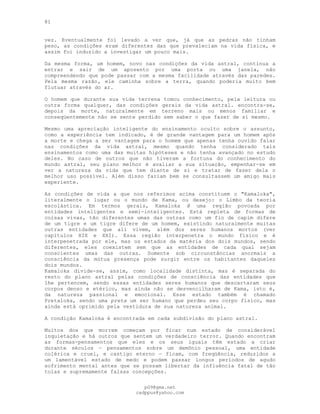 81
vez. Eventualmente foi levado a ver que, já que as pedras não tinham
peso, as condições eram diferentes das que prevaleciam na vida física, e
assim foi induzido a investigar um pouco mais.
Da mesma forma, um homem, novo nas condições da vida astral, continua a
entrar e sair de um aposento por uma porta ou uma janela, não
compreendendo que pode passar com a mesma facilidade através das paredes.
Pela mesma razão, ele caminha sobre a terra, quando poderia muito bem
flutuar através do ar.
O homem que durante sua vida terrena tomou conhecimento, pela leitura ou
outra forma qualquer, das condições gerais da vida astral. encontra-se,
depois da morte, naturalmente em terreno mais ou menos familiar e
conseqüentemente não se sente perdido sem saber o que fazer de si mesmo.
Mesmo uma apreciação inteligente do ensinamento oculto sobre o assunto,
como a experiência tem indicado, é de grande vantagem para um homem após
a morte e chega a ser vantagem para o homem que apenas tenha ouvido falar
nas condições da vida astral, mesmo quando tenha considerado tais
ensinamentos como uma das muitas hipóteses e não tenha avançado no estudo
deles. No caso de outros que não tiveram a fortuna do conhecimento do
mundo astral, seu plano melhor é avaliar a sua situação, empenhar-se em
ver a natureza da vida que tem diante de si e tratar de fazer dela o
melhor uso possível. Além disso fariam bem se consultassem um amigo mais
experiente.
As condições de vida a que nos referimos acima constituem o "Kamaloka",
literalmente o lugar ou o mundo de Kama, ou desejo: o Limbo da teoria
escolástica. Em termos gerais, Kamaloka ê uma região povoada por
entidades inteligentes e semi-inteligentes. Está repleta de formas de
coisas vivas, tão diferentes umas das outras como um fio de capim difere
de um tigre e um tigre difere de um homem, existindo naturalmente muitas
outras entidades que ali vivem, além dos seres humanos mortos (ver
capítulos XIX e XXI). Essa região interpenetra o mundo físico e é
interpenetrada por ele, mas os estados da matéria dos dois mundos, sendo
diferentes, eles coexistem sem que as entidades de cada qual sejam
conscientes umas das outras. Somente sob circunstâncias anormais a
consciência da mútua presença pode surgir entre os habitantes daqueles
dois mundos.
Kamaloka divide-se, assim, como localidade distinta, mas é separada do
resto do plano astral pelas condições de consciência das entidades que
lhe pertencem, sendo essas entidades seres humanos que descartaram seus
corpos denso e etérico, mas ainda não se desvencilharam de Kama, isto é,
da natureza passional e emocional. Esse estado também é chamado
Pretaloka, sendo uma preta um ser humano que perdeu seu corpo físico, mas
ainda está oprimido pela vestidura de sua natureza animal.
A condição Kamaloka é encontrada em cada subdivisão do plano astral.
Muitos dos que morrem começam por ficar num estado de considerável
inquietação e há outros que sentem um verdadeiro terror. Quando encontram
as formas-pensamentos que eles e os seus iguais têm estado a criar
durante séculos — pensamentos sobre um demônio pessoal, uma entidade
colérica e cruel, e castigo eterno — ficam, com freqüência, reduzidos a
um lamentável estado de medo e podem passar longos períodos de agudo
sofrimento mental antes que se possam libertar da influência fatal de tão
tolas e supremamente falsas concepções.
pG9@gmx.net
cadppus@yahoo.com
 