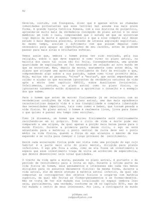 82
Deve-se, contudo, com franqueza, dizer que é apenas entre as chamadas
comunidades protestantes que esse terrível mal assume sua mais grave
forma. A grande Igreja Católica Romana, com a sua doutrina do purgatório,
aproxima-se muito mais da verdadeira concepção do plano astral e os seus
membros; em todo o caso, compreendem que o estado em que se encontram
logo depois da morte é apenas temporário e que a eles compete sair desse
estado o mais depressa possível, através de intensa aspiração espiritual.
Ao mesmo tempo, aceitam o sofrimento com que possam deparar como
necessário para apagar as imperfeições de seu caráter, antes de poderem
passar para mais altas e brilhantes esferas.
Vemos assim que, embora o homem possa ter sido ensinado, pela sua
religião, sobre o que deve esperar e como viver no plano astral, na
maioria dos casos tal coisa não foi feita. Conseqüentemente, uma grande
quantidade de explicações se faz necessária em relação ao novo mundo em
que se encontram. Mas, depois da morte, exatamente como antes dela, há
alguns que atingem uma apreciação inteligente do fato da evolução e que,
compreendendo algo sobre a sua posição, sabem como tirar proveito dela.
Hoje, muitas são as pessoas, "vivas" e "mortas", que estão empenhadas em
cuidar e ajudar os que morreram ignorantes da verdadeira natureza da vida
após a morte (ver capítulo XXVIII, sobre Auxiliares Invisíveis).
Infelizmente, contudo, no plano astral como no plano físico, os
ignorantes raramente estão dispostos a aproveitar o conselho e o exemplo
dos que sabem.
Para o homem que antes de morrer fisicamente já se relacionou com as
verdadeiras condições da vida no plano astral, uma das mais agradáveis
características daquela vida é a sua tranqüilidade e completa libertação
das necessidades imperiosas, tais como comer e beber, que tornam pesada a
vida física. No plano astral o homem é realmente livre, livre para fazer
o que quiser e passar seu tempo como escolher.
Como já dissemos, um homem que morreu fisicamente está continuamente
recolhendo-se em si próprio. Todo o ciclo de vida e morte pode ser
comparado a uma elipse, da qual apenas a porção mais baixa passa para o
mundo físico. Durante a primeira parte desse ciclo, o ego se está
adiantando para a matéria; o ponto central da curva deve ser o ponto
médio na vida física, quando a força do ego alcançou o máximo de sua
expansão e se volta para começar o longo processo de recolhimento.
Assim cada encarnação física pode ser vista como uma projeção do ego cujo
habitat é a parte mais alta do plano mental, dirigida para planos
inferiores. O ego põe fora a alma, como se ela fosse um investimento e
espera que esse investimento traga de volta um acréscimo de experiência,
que deverá desenvolver nele novas qualidades.
O trecho da vida após a morte, passada no plano astral, é portanto o do
período de recolhimento para a volta ao ego. Durante a última parte da
vida física do homem, seus pensamentos e interesses são cada vez menos
dirigidos para os assuntos meramente físicos: da mesma forma, durante a
vida astral, ele dá menos atenção à matéria astral inferior, da qual são
compostas as contrapartes dos objetos físicos e ocupa-se com matéria
superior, da qual são feitas as formas-pensamentos e as formas-desejos.
Não se trata de ter ele mudado sua localização no espaço (embora isso
seja, parcialmente, uma verdade, conforme se vê no capítulo XIV), mas de
ter mudado o centro de seus interesses. Por isso, a contraparte do mundo
pG9@gmx.net
cadppus@yahoo.com
 