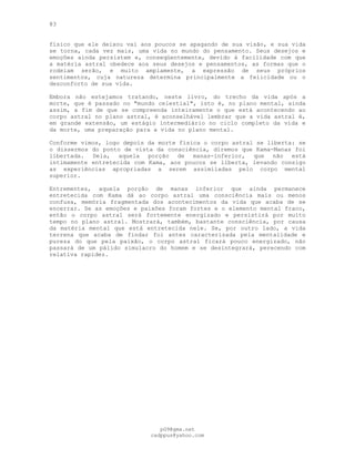 83
físico que ele deixou vai aos poucos se apagando de sua visão, e sua vida
se torna, cada vez mais, uma vida no mundo do pensamento. Seus desejos e
emoções ainda persistem e, conseqüentemente, devido à facilidade com que
a matéria astral obedece aos seus desejos e pensamentos, as formas que o
rodeiam serão, e muito amplamente, a expressão de seus próprios
sentimentos, cuja natureza determina principalmente a felicidade ou o
desconforto de sua vida.
Embora não estejamos tratando, neste livro, do trecho da vida após a
morte, que é passado no "mundo celestial", isto é, no plano mental, ainda
assim, a fim de que se compreenda inteiramente o que está acontecendo ao
corpo astral no plano astral, é aconselhável lembrar que a vida astral é,
em grande extensão, um estágio intermediário no ciclo completo da vida e
da morte, uma preparação para a vida no plano mental.
Conforme vimos, logo depois da morte física o corpo astral se liberta: se
o dissermos do ponto de vista da consciência, diremos que Kama-Manas foi
libertada. Dela, aquela porção de manas-inferior, que não está
intimamente entretecida com Kama, aos poucos se liberta, levando consigo
as experiências apropriadas a serem assimiladas pelo corpo mental
superior.
Entrementes, aquela porção de manas inferior que ainda permanece
entretecida com Kama dá ao corpo astral uma consciência mais ou menos
confusa, memória fragmentada dos acontecimentos da vida que acaba de se
encerrar. Se as emoções e paixões foram fortes e o elemento mental fraco,
então o corpo astral será fortemente energizado e persistirá por muito
tempo no plano astral. Mostrará, também, bastante consciência, por causa
da matéria mental que está entretecida nele. Se, por outro lado, a vida
terrena que acaba de findar foi antes caracterizada pela mentalidade e
pureza do que pela paixão, o corpo astral ficará pouco energizado, não
passará de um pálido simulacro do homem e se desintegrará, perecendo com
relativa rapidez.
pG9@gmx.net
cadppus@yahoo.com
 