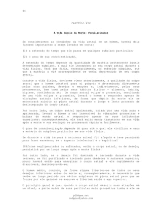 84
CAPÍTULO XIV
A Vida depois da Morte: Peculiaridades
Se considerarmos as condições da vida astral de um homem, haverá dois
fatores importantes a serem levados em conta:
(l) a extensão do tempo que ele passa em qualquer subplano particular;
(2) o grau de sua conscientização.
A extensão do tempo depende da quantidade de matéria pertencente àquele
determinado subplano, a qual ele incorporou ao seu corpo astral durante a
vida física. Terá que ficar, necessariamente, no referido subplano, até
que a matéria a ele correspondente se tenha desprendido de seu corpo
astral.
Durante a vida física, conforme vimos anteriormente, a qualidade do corpo
astral que o homem constrói para si próprio é determinada diretamente
pelas suas paixões, desejos e emoções e, indiretamente, pelos seus
pensamentos, bem como pelos seus hábitos físicos — alimento, bebida,
higiene, continência etc. Um corpo astral vulgar e grosseiro, resultando
de uma vida vulgar e grosseira, levará o homem a responder apenas às
vibrações astrais inferiores, de forma que depois da morte ele se
encontrará sujeito ao plano astral durante o longo e lento processo de
desintegração do corpo astral.
Por outro lado, um corpo astral aprimorado, criado por uma vida pura e
aprimorada, levará o homem a ser insensível às vibrações grosseiras e
baixas do mundo astral e responsivo apenas às suas influências
superiores: conseqüentemente, ele terá muito menor transtorno em sua vida
após a morte e sua evolução se processará rápida e facilmente.
O grau de conscientização depende do grau até o qual ele vivificou e usou
a matéria do subplano particular em sua vida física.
Se durante a vida terrena a natureza animal foi afagada e teve permissão
para fazer excessos, se o aspecto intelectual e o espiritual
106foram negligenciados ou sufocados, então o corpo astral, ou de desejo,
persistirá por um longo tempo após a morte física.
Por outro lado, se o desejo foi dominado e cerceado durante a vida
terrena, se foi purificado e treinado para obedecer à natureza superior,
pouco haverá então para energizar o corpo astral e ele rapidamente se
dissolverá, desintegrando-se.
O homem médio, contudo, de forma alguma libertou-se de todos os seus
desejos inferiores antes da morte e, conseqüentemente, é necessário que
tenha um longo período nos vários subplanos do plano astral para que as
forças por ele geradas se exaurem e libertem assim o ego superior.
O princípio geral é que, quando o corpo astral exauriu suas atrações em
um nível, a parte maior de suas partículas mais grosseiras tomba e ele se
pG9@gmx.net
cadppus@yahoo.com
 