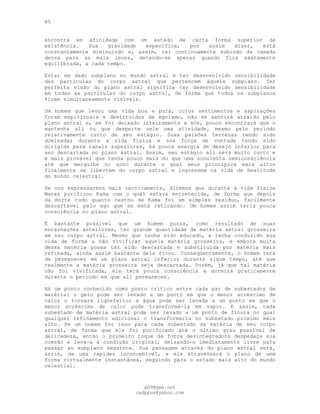 85
encontra em afinidade com um estado de certa forma superior de
existência. Sua gravidade específica, por assim dizer, está
constantemente diminuindo e, assim, vai continuamente subindo da camada
densa para as mais leves, detendo-se apenas quando fica exatamente
equilibrada, a cada tempo.
Estar em dado subplano no mundo astral é ter desenvolvido sensibilidade
das partículas do corpo astral que pertencem àquele subplano. Ter
perfeita visão do plano astral significa ter desenvolvido sensibilidade
em todas as partículas do corpo astral, de forma que todos os subplanos
ficam simultaneamente visíveis.
Um homem que levou uma vida boa e pura, cujos sentimentos e aspirações
foram espirituais e destituídos de egoísmo, não se sentirá atraído pelo
plano astral e, se for deixado inteiramente a sós, pouco encontrará que o
mantenha ali ou que desperte nele uma atividade, mesmo pelo período
relativamente curto de seu estágio. Suas paixões terrenas tendo sido
dominadas durante a vida física e sua força de vontade tendo sido
dirigida para canais superiores, há pouca energia de desejo inferior para
ser descartada no plano astral. Assim, seu estágio ali será muito curto e
é mais provável que tenha pouco mais do que uma sonolenta semiconsciência
até que mergulhe no sono durante o qual seus princípios mais altos
finalmente se libertem do corpo astral e ingressem na vida de beatitude
do mundo celestial.
Se nos expressarmos mais tecnicamente, diremos que durante a vida física
Manas purificou Kama com o qual estava entretecida, de forma que depois
da morte tudo quanto restou de Kama foi um simples resíduo, facilmente
descartável pelo ego que se está retirando. Um homem assim teria pouca
consciência no plano astral.
É bastante possível que um homem possa, como resultado de suas
encarnações anteriores, ter grande quantidade de matéria astral grosseira
em seu corpo astral. Mesmo que tenha sido educado, e tenha conduzido sua
vida de forma a não vivificar aquela matéria grosseira, e embora muita
dessa matéria possa ter sido descartada e substituída por matéria mais
refinada, ainda assim bastante dela ficou. Conseqüentemente, o homem terá
de permanecer em um plano astral inferior durante algum tempo, até que
realmente a matéria grosseira seja descartada. Porém, já que tal matéria
não foi vivificada, ele terá pouca consciência e dormirá praticamente
durante o período em que ali permanecer.
Há um ponto conhecido como ponto crítico entre cada par de subestados de
matéria: o gelo pode ser levado a um ponto em que o menor acréscimo de
calor o tornará liqüefeito; a água pode ser levada a um ponto em que o
menor acréscimo de calor pode transformá-la em vapor. E assim, cada
subestado de matéria astral pode ser levado a um ponto de finura no qual
qualquer refinamento adicional o transformaria no subestado próximo mais
alto. Se um homem fez isso para cada subestado da matéria de seu corpo
astral, de forma que ele foi purificado até o último grau possível de
delicadeza, então o primeiro toque da força desintegradora despedaça sua
coesão e leva-a à condição original, deixando-o imediatamente livre para
passar ao subplano seguinte. Sua passagem através do plano astral será,
assim, de uma rapidez inconcebível, e ele atravessará o plano de uma
forma virtualmente instantânea, seguindo para o estado mais alto do mundo
celestial.
pG9@gmx.net
cadppus@yahoo.com
 